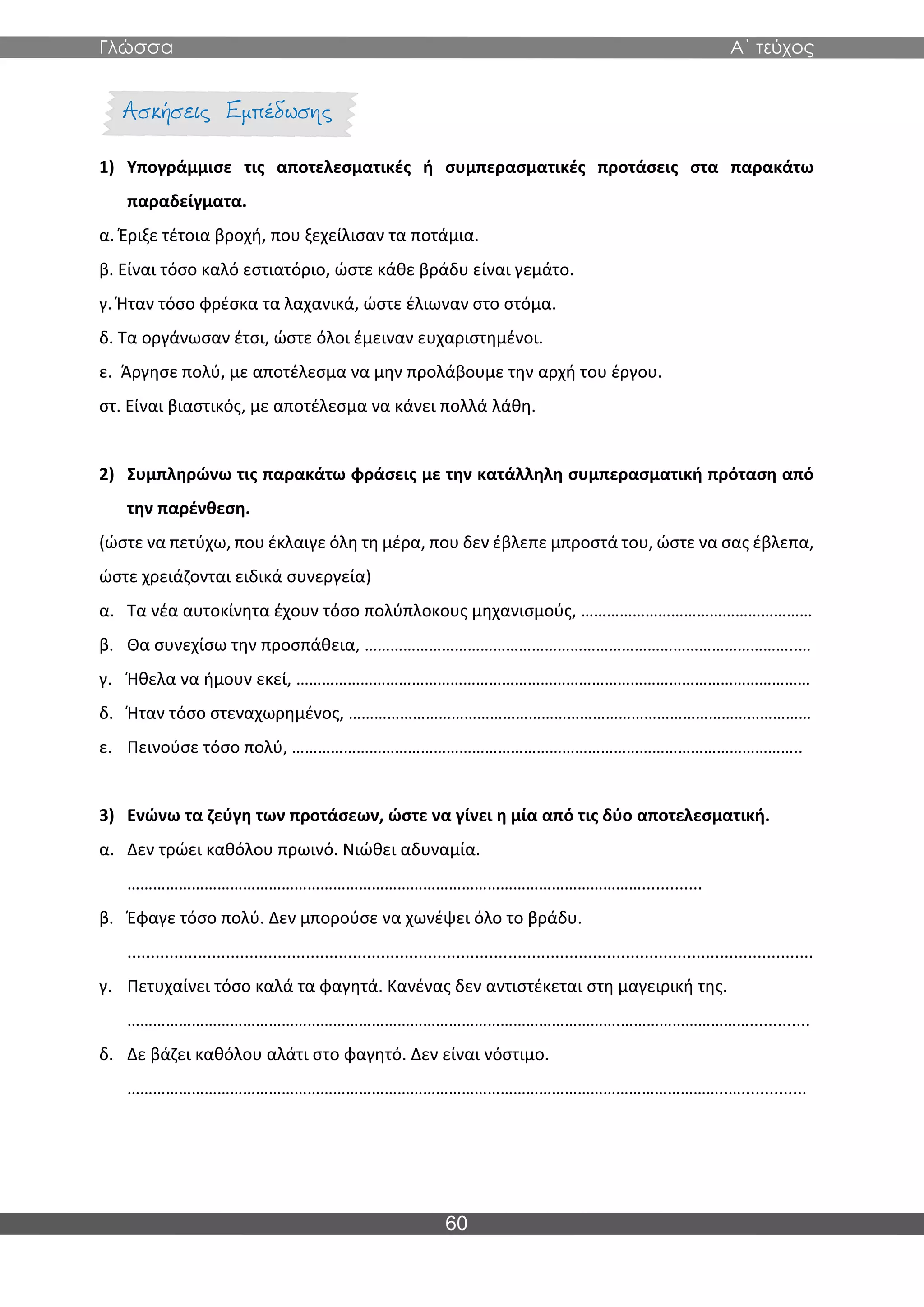 Γλώσσα Α΄ τεύχος
60
1) Υπογράμμισε τις αποτελεσματικές ή συμπερασματικές προτάσεις στα παρακάτω
παραδείγματα.
α. Έριξε τέτοια βροχή, που ξεχείλισαν τα ποτάμια.
β. Είναι τόσο καλό εστιατόριο, ώστε κάθε βράδυ είναι γεμάτο.
γ. Ήταν τόσο φρέσκα τα λαχανικά, ώστε έλιωναν στο στόμα.
δ. Τα οργάνωσαν έτσι, ώστε όλοι έμειναν ευχαριστημένοι.
ε. Άργησε πολύ, με αποτέλεσμα να μην προλάβουμε την αρχή του έργου.
στ. Είναι βιαστικός, με αποτέλεσμα να κάνει πολλά λάθη.
2) Συμπληρώνω τις παρακάτω φράσεις με την κατάλληλη συμπερασματική πρόταση από
την παρένθεση.
(ώστε να πετύχω, που έκλαιγε όλη τη μέρα, που δεν έβλεπε μπροστά του, ώστε να σας έβλεπα,
ώστε χρειάζονται ειδικά συνεργεία)
α. Τα νέα αυτοκίνητα έχουν τόσο πολύπλοκους μηχανισμούς, ………………………………………………
β. Θα συνεχίσω την προσπάθεια, ………………………………………………………………………………………..…
γ. Ήθελα να ήμουν εκεί, …………………………………………………………………………………………………………
δ. Ήταν τόσο στεναχωρημένος, ………………………………………………………………………………………………
ε. Πεινούσε τόσο πολύ, ………………………………………………………………………………………………………..
3) Ενώνω τα ζεύγη των προτάσεων, ώστε να γίνει η μία από τις δύο αποτελεσματική.
α. Δεν τρώει καθόλου πρωινό. Νιώθει αδυναμία.
………………………………………………………………………………………………………….............
β. Έφαγε τόσο πολύ. Δεν μπορούσε να χωνέψει όλο το βράδυ.
..................................................................................................................................................
γ. Πετυχαίνει τόσο καλά τα φαγητά. Κανένας δεν αντιστέκεται στη μαγειρική της.
…………………………………………………………………………………………………….………………………….............
δ. Δε βάζει καθόλου αλάτι στο φαγητό. Δεν είναι νόστιμο.
…………………………………………………………………………………………………………………………..…..............
 