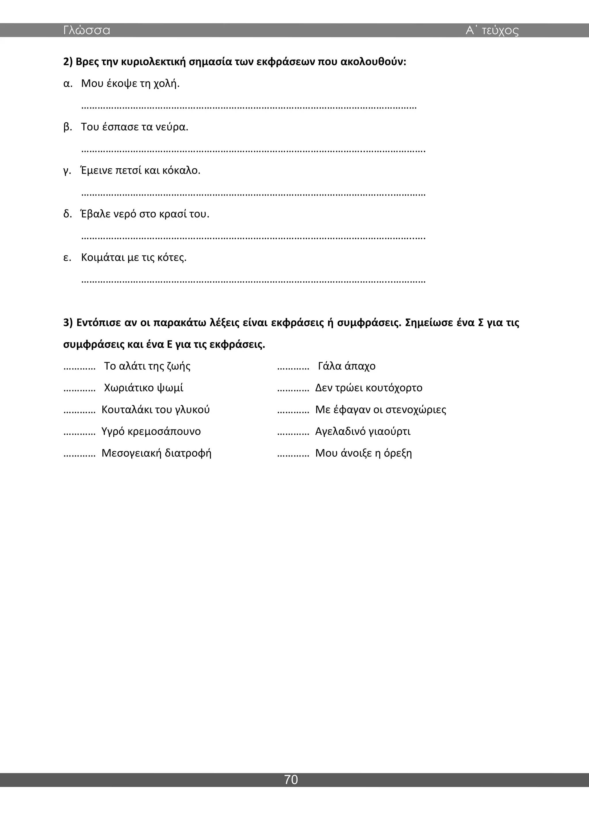Γλώσσα Α΄ τεύχος
70
2) Βρες την κυριολεκτική σημασία των εκφράσεων που ακολουθούν:
α. Μου έκοψε τη χολή.
……………………………………………………………………………………………………………
β. Του έσπασε τα νεύρα.
…………………………………………………………………………………………..………………….
γ. Έμεινε πετσί και κόκαλο.
…………………………………………………………………………………………………...…………
δ. Έβαλε νερό στο κρασί του.
…………………………………………………………………………………………………………..….
ε. Κοιμάται με τις κότες.
…………………………………………………………………………………………………...…………
3) Εντόπισε αν οι παρακάτω λέξεις είναι εκφράσεις ή συμφράσεις. Σημείωσε ένα Σ για τις
συμφράσεις και ένα Ε για τις εκφράσεις.
………… Το αλάτι της ζωής ………… Γάλα άπαχο
………… Χωριάτικο ψωμί ………… Δεν τρώει κουτόχορτο
………… Κουταλάκι του γλυκού ………… Με έφαγαν οι στενοχώριες
………… Υγρό κρεμοσάπουνο ………… Αγελαδινό γιαούρτι
………… Μεσογειακή διατροφή ………… Μου άνοιξε η όρεξη
 