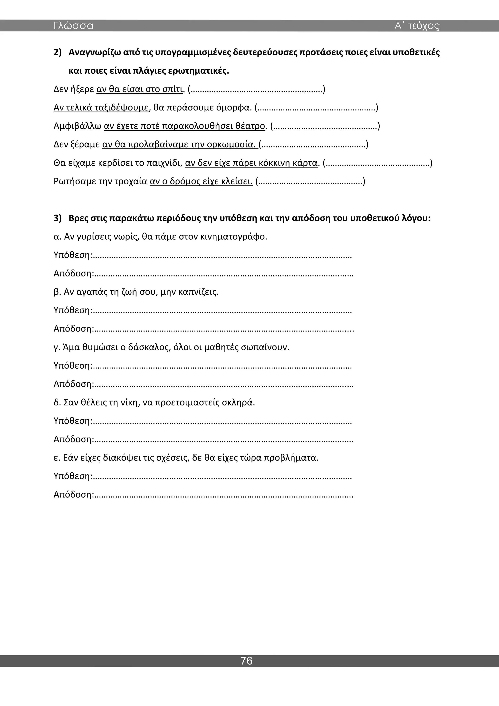 Γλώσσα Α΄ τεύχος
76
2) Αναγνωρίζω από τις υπογραμμισμένες δευτερεύουσες προτάσεις ποιες είναι υποθετικές
και ποιες είναι πλάγιες ερωτηματικές.
Δεν ήξερε αν θα είσαι στο σπίτι. (…………………………………………………)
Αν τελικά ταξιδέψουμε, θα περάσουμε όμορφα. (……………………………………………)
Αμφιβάλλω αν έχετε ποτέ παρακολουθήσει θέατρο. (………………………………………)
Δεν ξέραμε αν θα προλαβαίναμε την ορκωμοσία. (………………………………………)
Θα είχαμε κερδίσει το παιχνίδι, αν δεν είχε πάρει κόκκινη κάρτα. (………………………………………)
Ρωτήσαμε την τροχαία αν ο δρόμος είχε κλείσει. (………………………………………)
3) Βρες στις παρακάτω περιόδους την υπόθεση και την απόδοση του υποθετικού λόγου:
α. Αν γυρίσεις νωρίς, θα πάμε στον κινηματογράφο.
Υπόθεση:…………………………………………………………………………………………….……
Απόδοση:…………………………………………………………………………………………….……
β. Αν αγαπάς τη ζωή σου, μην καπνίζεις.
Υπόθεση:……………………………………………………………………………………………….…
Απόδοση:………………………………………………………………………………………………....
γ. Άμα θυμώσει ο δάσκαλος, όλοι οι μαθητές σωπαίνουν.
Υπόθεση:……………………………………………………………………………………………….…
Απόδοση:……………………………………………………………………………………………….…
δ. Σαν θέλεις τη νίκη, να προετοιμαστείς σκληρά.
Υπόθεση:………………………………………………………………………………………….………
Απόδοση:………………………………………………………………………………………………….
ε. Εάν είχες διακόψει τις σχέσεις, δε θα είχες τώρα προβλήματα.
Υπόθεση:………………………………………………………………………………………………….
Απόδοση:………………………………………………………………………………………………….
 