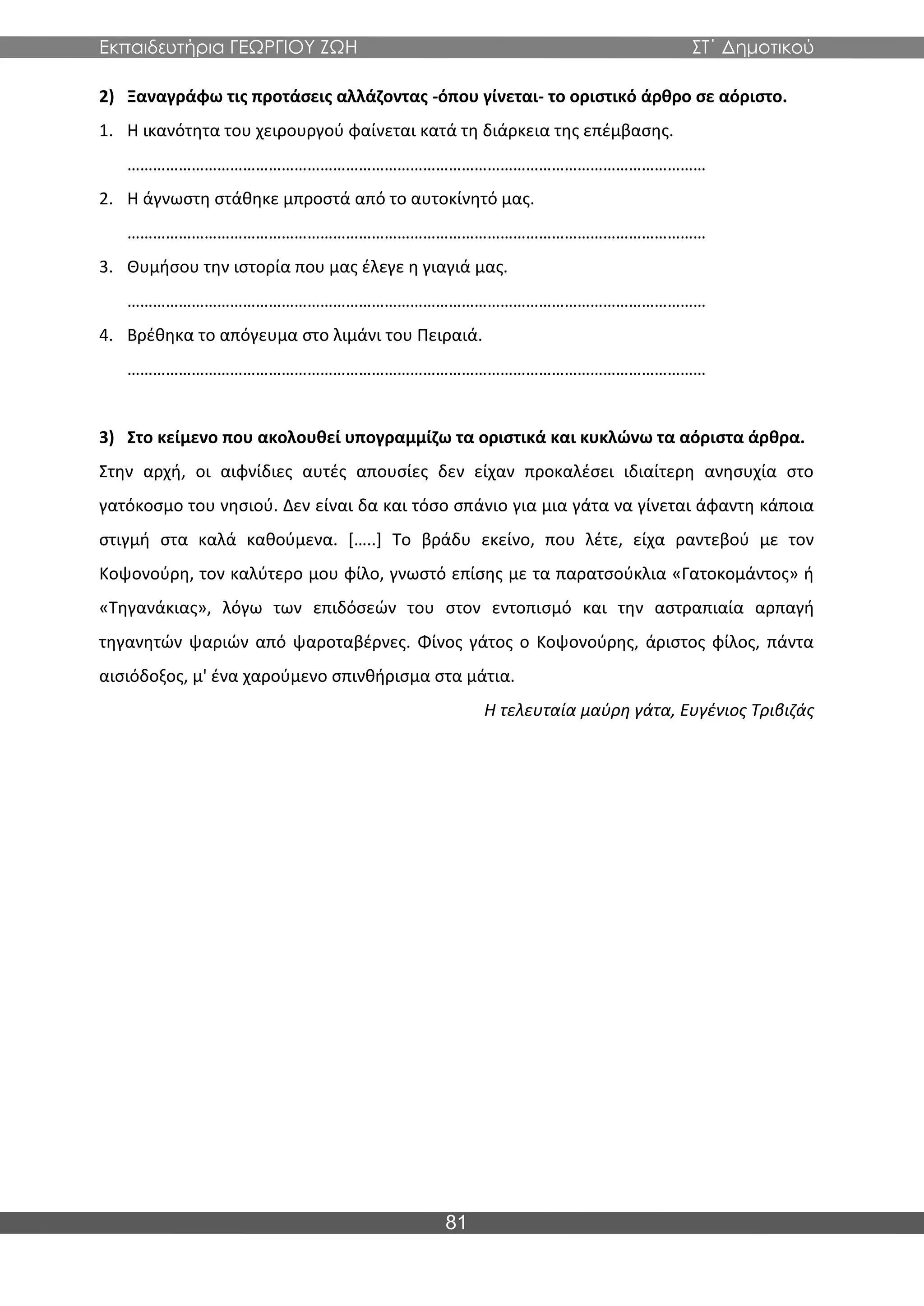 Εκπαιδευτήρια ΓΕΩΡΓΙΟΥ ΖΩΗ ΣΤ΄ Δημοτικού
81
2) Ξαναγράφω τις προτάσεις αλλάζοντας -όπου γίνεται- το οριστικό άρθρο σε αόριστο.
1. Η ικανότητα του χειρουργού φαίνεται κατά τη διάρκεια της επέμβασης.
………………………………………………………………………………………………………………………
2. Η άγνωστη στάθηκε μπροστά από το αυτοκίνητό μας.
………………………………………………………………………………………………………………………
3. Θυμήσου την ιστορία που μας έλεγε η γιαγιά μας.
………………………………………………………………………………………………………………………
4. Βρέθηκα το απόγευμα στο λιμάνι του Πειραιά.
………………………………………………………………………………………………………………………
3) Στο κείμενο που ακολουθεί υπογραμμίζω τα οριστικά και κυκλώνω τα αόριστα άρθρα.
Στην αρχή, οι αιφνίδιες αυτές απουσίες δεν είχαν προκαλέσει ιδιαίτερη ανησυχία στο
γατόκοσμο του νησιού. Δεν είναι δα και τόσο σπάνιο για μια γάτα να γίνεται άφαντη κάποια
στιγμή στα καλά καθούμενα. […..] Το βράδυ εκείνο, που λέτε, είχα ραντεβού με τον
Κοψονούρη, τον καλύτερο μου φίλο, γνωστό επίσης με τα παρατσούκλια «Γατοκομάντος» ή
«Τηγανάκιας», λόγω των επιδόσεών του στον εντοπισμό και την αστραπιαία αρπαγή
τηγανητών ψαριών από ψαροταβέρνες. Φίνος γάτος ο Κοψονούρης, άριστος φίλος, πάντα
αισιόδοξος, μ' ένα χαρούμενο σπινθήρισμα στα μάτια.
Η τελευταία μαύρη γάτα, Ευγένιος Τριβιζάς
 