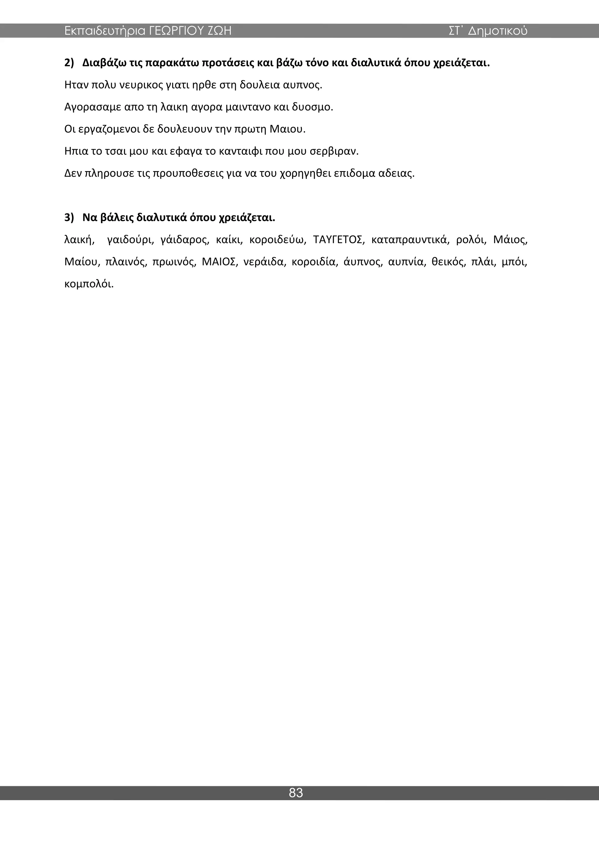 Εκπαιδευτήρια ΓΕΩΡΓΙΟΥ ΖΩΗ ΣΤ΄ Δημοτικού
83
2) Διαβάζω τις παρακάτω προτάσεις και βάζω τόνο και διαλυτικά όπου χρειάζεται.
Ηταν πολυ νευρικος γιατι ηρθε στη δουλεια αυπνος.
Αγορασαμε απο τη λαικη αγορα μαιντανο και δυοσμο.
Οι εργαζομενοι δε δουλευουν την πρωτη Μαιου.
Ηπια το τσαι μου και εφαγα το κανταιφι που μου σερβιραν.
Δεν πληρουσε τις προυποθεσεις για να του χορηγηθει επιδομα αδειας.
3) Να βάλεις διαλυτικά όπου χρειάζεται.
λαική, γαιδούρι, γάιδαρος, καίκι, κοροιδεύω, ΤΑΥΓΕΤΟΣ, καταπραυντικά, ρολόι, Μάιος,
Μαίου, πλαινός, πρωινός, ΜΑΙΟΣ, νεράιδα, κοροιδία, άυπνος, αυπνία, θεικός, πλάι, μπόι,
κομπολόι.
 