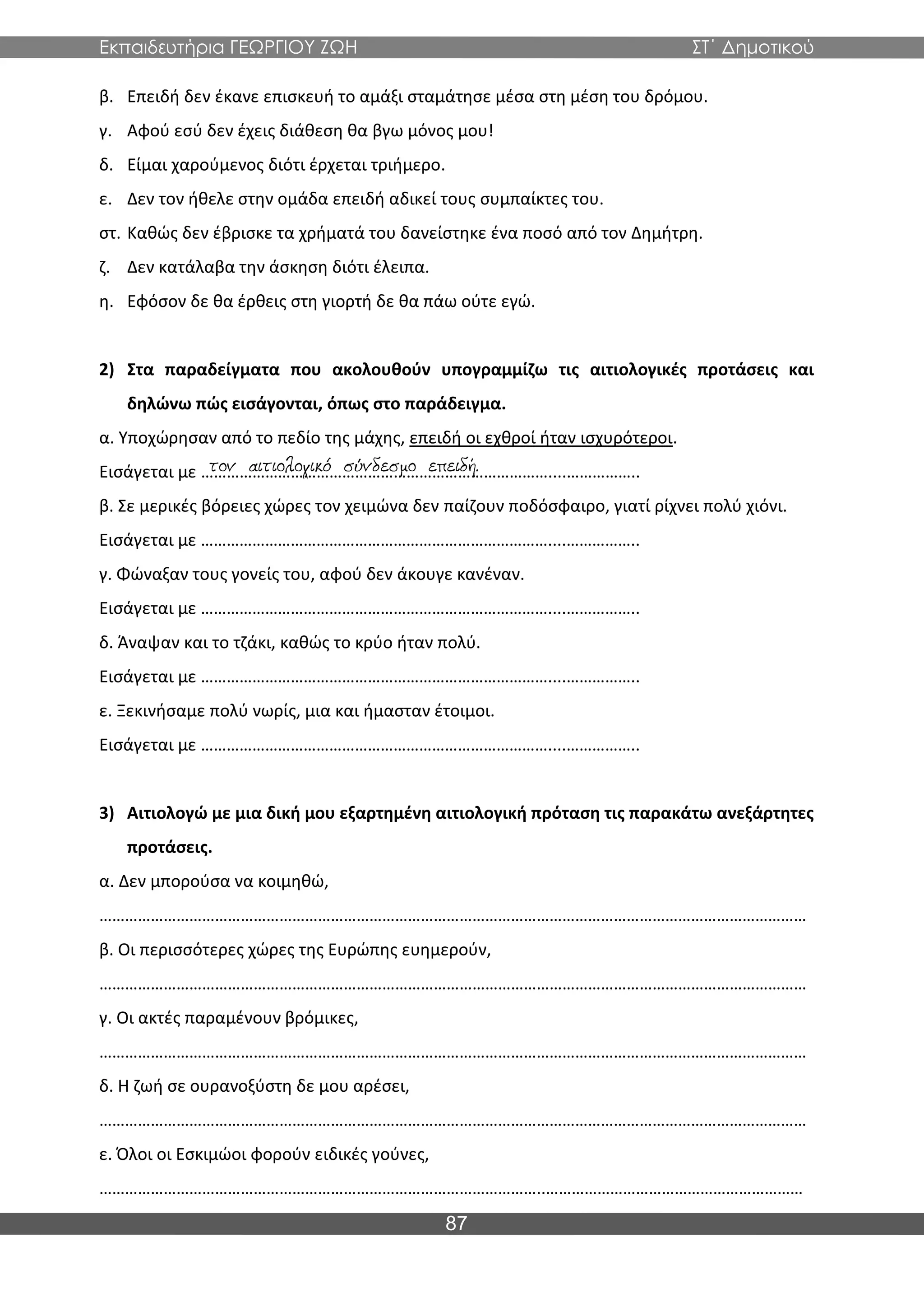 Εκπαιδευτήρια ΓΕΩΡΓΙΟΥ ΖΩΗ ΣΤ΄ Δημοτικού
87
β. Επειδή δεν έκανε επισκευή το αμάξι σταμάτησε μέσα στη μέση του δρόμου.
γ. Αφού εσύ δεν έχεις διάθεση θα βγω μόνος μου!
δ. Είμαι χαρούμενος διότι έρχεται τριήμερο.
ε. Δεν τον ήθελε στην ομάδα επειδή αδικεί τους συμπαίκτες του.
στ. Καθώς δεν έβρισκε τα χρήματά του δανείστηκε ένα ποσό από τον Δημήτρη.
ζ. Δεν κατάλαβα την άσκηση διότι έλειπα.
η. Εφόσον δε θα έρθεις στη γιορτή δε θα πάω ούτε εγώ.
2) Στα παραδείγματα που ακολουθούν υπογραμμίζω τις αιτιολογικές προτάσεις και
δηλώνω πώς εισάγονται, όπως στο παράδειγμα.
α. Υποχώρησαν από το πεδίο της μάχης, επειδή οι εχθροί ήταν ισχυρότεροι.
Εισάγεται με ………………………………………………………………………....……………..
β. Σε μερικές βόρειες χώρες τον χειμώνα δεν παίζουν ποδόσφαιρο, γιατί ρίχνει πολύ χιόνι.
Εισάγεται με ………………………………………………………………………....……………..
γ. Φώναξαν τους γονείς του, αφού δεν άκουγε κανέναν.
Εισάγεται με ………………………………………………………………………....……………..
δ. Άναψαν και το τζάκι, καθώς το κρύο ήταν πολύ.
Εισάγεται με ………………………………………………………………………....……………..
ε. Ξεκινήσαμε πολύ νωρίς, μια και ήμασταν έτοιμοι.
Εισάγεται με ………………………………………………………………………....……………..
3) Αιτιολογώ με μια δική μου εξαρτημένη αιτιολογική πρόταση τις παρακάτω ανεξάρτητες
προτάσεις.
α. Δεν μπορούσα να κοιμηθώ,
…………………………………………………………………………………………………………………………………………………
β. Οι περισσότερες χώρες της Ευρώπης ευημερούν,
…………………………………………………………………………………………………………………………………………………
γ. Οι ακτές παραμένουν βρόμικες,
…………………………………………………………………………………………………………………………………………………
δ. Η ζωή σε ουρανοξύστη δε μου αρέσει,
…………………………………………………………………………………………………………………………………………………
ε. Όλοι οι Εσκιμώοι φορούν ειδικές γούνες,
…………………………………………………………………………………………..……………………………………………………
 