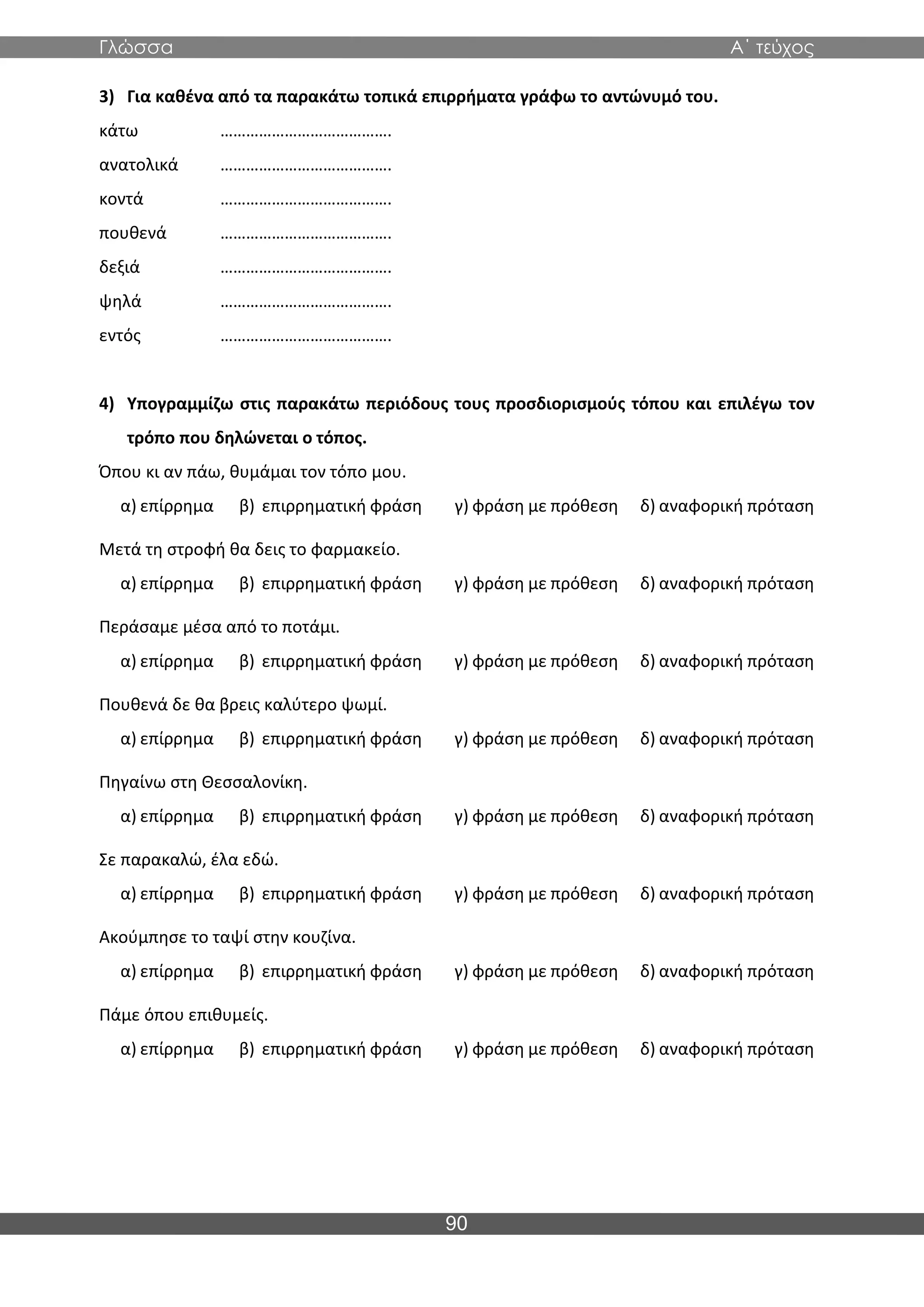 Γλώσσα Α΄ τεύχος
90
3) Για καθένα από τα παρακάτω τοπικά επιρρήματα γράφω το αντώνυμό του.
κάτω ………………………………….
ανατολικά ………………………………….
κοντά ………………………………….
πουθενά ………………………………….
δεξιά ………………………………….
ψηλά ………………………………….
εντός ………………………………….
4) Υπογραμμίζω στις παρακάτω περιόδους τους προσδιορισμούς τόπου και επιλέγω τον
τρόπο που δηλώνεται ο τόπος.
Όπου κι αν πάω, θυμάμαι τον τόπο μου.
α) επίρρημα β) επιρρηματική φράση γ) φράση με πρόθεση δ) αναφορική πρόταση
Μετά τη στροφή θα δεις το φαρμακείο.
α) επίρρημα β) επιρρηματική φράση γ) φράση με πρόθεση δ) αναφορική πρόταση
Περάσαμε μέσα από το ποτάμι.
α) επίρρημα β) επιρρηματική φράση γ) φράση με πρόθεση δ) αναφορική πρόταση
Πουθενά δε θα βρεις καλύτερο ψωμί.
α) επίρρημα β) επιρρηματική φράση γ) φράση με πρόθεση δ) αναφορική πρόταση
Πηγαίνω στη Θεσσαλονίκη.
α) επίρρημα β) επιρρηματική φράση γ) φράση με πρόθεση δ) αναφορική πρόταση
Σε παρακαλώ, έλα εδώ.
α) επίρρημα β) επιρρηματική φράση γ) φράση με πρόθεση δ) αναφορική πρόταση
Ακούμπησε το ταψί στην κουζίνα.
α) επίρρημα β) επιρρηματική φράση γ) φράση με πρόθεση δ) αναφορική πρόταση
Πάμε όπου επιθυμείς.
α) επίρρημα β) επιρρηματική φράση γ) φράση με πρόθεση δ) αναφορική πρόταση
 