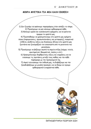 Ε ΄ Δ Η Μ Ο Τ Ι Κ Ο Υ | 9
ΕΚΠΑΙΔΕΥΤΗΡΙΑ ΓΕΩΡΓΙΟΥ ΖΩΗ
1) Δεν ξεχνάμε να αφήνουμε παραγράφους όταν αλλάζει το νόημα.
2) Προσέχουμε να μην κάνουμε ορθογραφικά λάθη.
3) Κάνουμε ωραία και ευανάγνωστα γράμματα, για να φαίνεται
όμορφο το γραπτό μας.
4) Προσπαθούμε να χρησιμοποιούμε στο γραπτό μας σχήματα
λόγου (παρομοιώσεις, προσωποποιήσεις και μεταφορές), κοσμητικά
επίθετα, σύνθετες λέξεις και διαλόγους (δίνουν στο γραπτό μας
ζωντάνια και ξεκουράζουν τον αναγνώστη από τη μονοτονία του
μονολόγου.
5) Προσέχουμε να βάζουμε σωστά τα σημεία στίξης (κόμμα, τελεία,
ερωτηματικό, θαυμαστικό, παύλες κ.λπ.).
6) Χρησιμοποιούμε διαρθρωτικές λέξεις και εκφράσεις για να
ενώσουμε τις προτάσεις μεταξύ τους καθώς και την κάθε
παράγραφο με την προηγούμενή της.
7) Αφού τελειώσουμε την έκθεσή μας, τη διαβάζουμε και την
ξαναδιαβάζουμε με μεγάλη προσοχή, για να δούμε αν έχουμε
ορθογραφικά ή εκφραστικά λάθη.
ΜΙΚΡΑ ΜΥΣΤΙΚΑ ΓΙΑ ΜΙΑ ΚΑΛΗ ΕΚΘΕΣΗ
 
