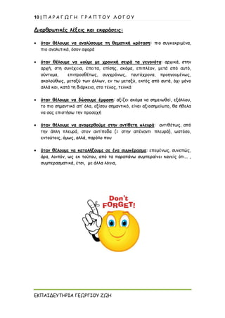 10 | Π Α Ρ Α Γ Ω Γ Η Γ Ρ Α Π Τ Ο Υ Λ Ο Γ Ο Υ
ΕΚΠΑΙΔΕΥΤΗΡΙΑ ΓΕΩΡΓΙΟΥ ΖΩΗ
Διαρθρωτικές λέξεις και εκφράσεις:
• όταν θέλουμε να αναλύσουμε τη θεματική πρόταση: πιο συγκεκριμένα,
πιο αναλυτικά, όσον αφορά
• όταν θέλουμε να πούμε με χρονική σειρά τα γεγονότα: αρχικά, στην
αρχή, στη συνέχεια, έπειτα, επίσης, ακόμα, επιπλέον, μετά από αυτό,
σύντομα, επιπροσθέτως, συγχρόνως, ταυτόχρονα, προηγουμένως,
ακολούθως, μεταξύ των άλλων, εν τω μεταξύ, εκτός από αυτά, όχι μόνο
αλλά και, κατά τη διάρκεια, στο τέλος, τελικά
• όταν θέλουμε να δώσουμε έμφαση: αξίζει ακόμα να σημειωθεί, εξάλλου,
το πιο σημαντικό απ’ όλα, εξίσου σημαντικό, είναι αξιοσημείωτο, θα ήθελα
να σας επιστήσω την προσοχή
• όταν θέλουμε να αναφερθούμε στην αντίθετη πλευρά: αντιθέτως, από
την άλλη πλευρά, στον αντίποδα (= στην απέναντι πλευρά), ωστόσο,
εντούτοις, όμως, αλλά, παρόλο που
• όταν θέλουμε να καταλήξουμε σε ένα συμπέρασμα: επομένως, συνεπώς,
άρα, λοιπόν, ως εκ τούτου, από τα παραπάνω συμπεραίνει κανείς ότι... ,
συμπερασματικά, έτσι, με άλλα λόγια,
 