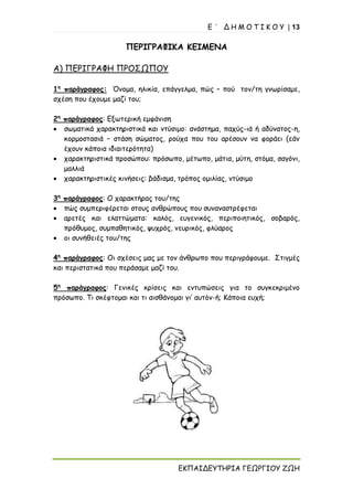 Ε ΄ Δ Η Μ Ο Τ Ι Κ Ο Υ | 13
ΕΚΠΑΙΔΕΥΤΗΡΙΑ ΓΕΩΡΓΙΟΥ ΖΩΗ
ΠΕΡΙΓΡΑΦΙΚΑ ΚΕΙΜΕΝΑ
Α) ΠΕΡΙΓΡΑΦΗ ΠΡΟΣΩΠΟΥ
1η
παράγραφος: Όνομα, ηλικία, επάγγελμα, πώς – πού τον/τη γνωρίσαμε,
σχέση που έχουμε μαζί του;
2η
παράγραφος: Εξωτερική εμφάνιση
• σωματικά χαρακτηριστικά και ντύσιμο: ανάστημα, παχύς-ιά ή αδύνατος-η,
κορμοστασιά – στάση σώματος, ρούχα που του αρέσουν να φοράει (εάν
έχουν κάποια ιδιαιτερότητα)
• χαρακτηριστικά προσώπου: πρόσωπο, μέτωπο, μάτια, μύτη, στόμα, σαγόνι,
μαλλιά
• χαρακτηριστικές κινήσεις: βάδισμα, τρόπος ομιλίας, ντύσιμο
3η
παράγραφος: Ο χαρακτήρας του/της
• πώς συμπεριφέρεται στους ανθρώπους που συναναστρέφεται
• αρετές και ελαττώματα: καλός, ευγενικός, περιποιητικός, σοβαρός,
πρόθυμος, συμπαθητικός, ψυχρός, νευρικός, φλύαρος
• οι συνήθειές του/της
4η
παράγραφος: Οι σχέσεις μας με τον άνθρωπο που περιγράφουμε. Στιγμές
και περιστατικά που περάσαμε μαζί του.
5η
παράγραφος: Γενικές κρίσεις και εντυπώσεις για το συγκεκριμένο
πρόσωπο. Τι σκέφτομαι και τι αισθάνομαι γι’ αυτόν-ή; Κάποια ευχή;
 