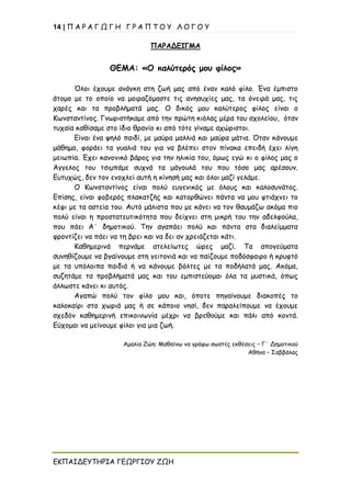 14 | Π Α Ρ Α Γ Ω Γ Η Γ Ρ Α Π Τ Ο Υ Λ Ο Γ Ο Υ
ΕΚΠΑΙΔΕΥΤΗΡΙΑ ΓΕΩΡΓΙΟΥ ΖΩΗ
ΠΑΡΑΔΕΙΓΜΑ
ΘΕΜΑ: «Ο καλύτερός μου φίλος»
Όλοι έχουμε ανάγκη στη ζωή μας από έναν καλό φίλο. Ένα έμπιστο
άτομο με το οποίο να μοιραζόμαστε τις ανησυχίες μας, τα όνειρά μας, τις
χαρές και τα προβλήματά μας. Ο δικός μου καλύτερος φίλος είναι ο
Κωνσταντίνος. Γνωριστήκαμε από την πρώτη κιόλας μέρα του σχολείου, όταν
τυχαία καθίσαμε στο ίδιο θρανίο κι από τότε γίναμε αχώριστοι.
Είναι ένα ψηλό παιδί, με μαύρα μαλλιά και μαύρα μάτια. Όταν κάνουμε
μάθημα, φοράει τα γυαλιά του για να βλέπει στον πίνακα επειδή έχει λίγη
μειωπία. Έχει κανονικό βάρος για την ηλικία του, όμως εγώ κι ο φίλος μας ο
Άγγελος του τσιμπάμε συχνά τα μάγουλά του που τόσο μας αρέσουν.
Ευτυχώς, δεν τον ενοχλεί αυτή η κίνησή μας και όλοι μαζί γελάμε.
Ο Κωνσταντίνος είναι πολύ ευγενικός με όλους και καλοσυνάτος.
Επίσης, είναι φοβερός πλακατζής και κατορθώνει πάντα να μου φτιάχνει το
κέφι με τα αστεία του. Αυτό μάλιστα που με κάνει να τον θαυμάζω ακόμα πιο
πολύ είναι η προστατευτικότητα που δείχνει στη μικρή του την αδελφούλα,
που πάει Α΄ δημοτικού. Την αγαπάει πολύ και πάντα στα διαλείμματα
φροντίζει να πάει να τη βρει και να δει αν χρειάζεται κάτι.
Καθημερινά περνάμε ατελείωτες ώρες μαζί. Τα απογεύματα
συνηθίζουμε να βγαίνουμε στη γειτονιά και να παίζουμε ποδόσφαιρο ή κρυφτό
με τα υπόλοιπα παιδιά ή να κάνουμε βόλτες με τα ποδήλατά μας. Ακόμα,
συζητάμε τα προβλήματά μας και του εμπιστεύομαι όλα τα μυστικά, όπως
άλλωστε κάνει κι αυτός.
Αγαπώ πολύ τον φίλο μου και, όποτε πηγαίνουμε διακοπές το
καλοκαίρι στα χωριά μας ή σε κάποιο νησί, δεν παραλείπουμε να έχουμε
σχεδόν καθημερινή επικοινωνία μέχρι να βρεθούμε και πάλι από κοντά.
Εύχομαι να μείνουμε φίλοι για μια ζωή.
Αμαλία Ζώη: Μαθαίνω να γράφω σωστές εκθέσεις – Γ΄ Δημοτικού
Αθήνα – Σαββάλας
 