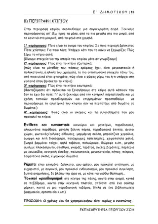 Ε ΄ Δ Η Μ Ο Τ Ι Κ Ο Υ | 15
ΕΚΠΑΙΔΕΥΤΗΡΙΑ ΓΕΩΡΓΙΟΥ ΖΩΗ
Β) ΠΕΡΙΓΡΑΦΗ ΚΤΙΡΙΟΥ
Στην περιγραφή κτιρίου ακολουθούμε μια συγκεκριμένη σειρά. Ξεκινάμε
περιγράφοντας απ’ έξω προς τα μέσα, από τα πιο μεγάλα στα πιο μικρά, από
τα κοντινά στα μακρινά, από τα ψηλά στα χαμηλά.
1η
παράγραφος: Ποιο είναι το όνομα του κτιρίου; Σε ποια περιοχή βρίσκεται;
Πότε χτίστηκε; Για ποιο λόγο; Υπάρχει κάτι που το κάνει να ξεχωρίζει; Πώς
ξέρω το κτίριο αυτό;
(δίνουμε στοιχεία για την ιστορία του κτιρίου μόνο αν γνωρίζουμε)
2η
παράγραφος: Πώς είναι το κτίριο εξωτερικά;
(πώς είναι το μέγεθός του, πόσους ορόφους έχει, είναι μονοκατοικία ή
πολυκατοικία, η ηλικία του, χρώματα, το πιο εντυπωσιακό στοιχείο πάνω του,
από ποια υλικά είναι φτιαγμένο, πώς είναι ο χώρος γύρω του ή τι υπάρχει στη
γειτονιά όπου βρίσκεται το κτίριο)
3η
παράγραφος: Πώς είναι το κτίριο εσωτερικά;
(Φανταζόμαστε ότι πρόκειται να ξεναγήσουμε στο κτίριο αυτό κάποιον που
δεν το έχει δει ποτέ. Γι’ αυτό ξεκινάμε από την κεντρική πόρτα/είσοδο και με
χρήση τοπικών προσδιορισμών και επιρρημάτων προσπαθούμε να
περιγράψουμε το εσωτερικό του κτιρίου σαν να περπατάμε από δωμάτιο σε
δωμάτιο.)
4η
παράγραφος: Ποιες είναι οι σκέψεις και τα συναισθήματα που μου
προκαλεί το κτίριο;
Επίθετα και ουσιαστικά: καινούριο και μοντέρνο, παραδοσιακό,
αλουμινένια παράθυρα, μεγάλη ξύλινη πόρτα, παραδοσιακά έπιπλα, άνετοι
χώροι, φωτεινές/ευήλιες αίθουσες, μαρμάρινη σκάλα, μπρούτζινα χερούλια,
όμορφη και λιτή διακόσμηση, πολύχρωμες ταπετσαρίες, χειροποίητα χαλιά,
ζωηρά βαμμένοι τοίχοι, ψηλά ταβάνια, πολυώροφο, διώροφο κ.λπ., μεγάλη
αυλή με πλακόστρωτο, αποθήκη, γκαράζ, ταράτσα, άνετες βεράντες, παρτέρια
με λουλούδια, κεντρική είσοδος, πολυκατοικία, μονοκατοικία, κήπος, πέτρινο,
τσιμεντένια σκάλα, ευρύχωρα δωμάτια
Ρήματα: είναι χτισμένο, βρίσκεται, μου αρέσει, μου προκαλεί εντύπωση, με
ευχαριστεί, με συγκινεί, μου προκαλεί ενθουσιασμό, μου προκαλεί συγκίνηση,
ξυπνά αναμνήσεις, δε βλέπω την ώρα να, με κάνει να νιώθω θαλπωρή...
Τοπικοί προσδιορισμοί: στο κέντρο της πόλης, κοντά στην αγορά, κοντά
σε πεζόδρομο, κοντά στην κεντρική πλατεία, απέναντι από ένα σούπερ
μάρκετ, κοντά σε μια παραδοσιακή ταβέρνα, δίπλα σε ένα βιβλιοπωλείο
(φαρμακείο, αρτοποιείο κ.λπ.)
ΠΡΟΣΟΧΗ: Ο χρόνος που θα χρησιμοποιήσω είναι κυρίως ο ενεστώτας.
 