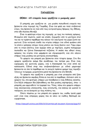 16 | Π Α Ρ Α Γ Ω Γ Η Γ Ρ Α Π Τ Ο Υ Λ Ο Γ Ο Υ
ΕΚΠΑΙΔΕΥΤΗΡΙΑ ΓΕΩΡΓΙΟΥ ΖΩΗ
ΠΑΡΑΔΕΙΓΜΑ
ΘΕΜΑ: «Η εταιρεία όπου εργάζεται ο μπαμπάς μου»
Ο μπαμπάς μου εργάζεται σε μια μεγάλη πολυεθνική εταιρεία που
βρίσκεται στην περιοχή της Γλυφάδας. Είναι ένα ψηλό και πολύ επιβλητικό
κτίριο, που βρίσκεται σε έναν από τους κεντρικότερους δρόμους της Αθήνας,
στην οδό Αγγέλου Μεταξά.
Είναι το ψηλότερο κτίριο της περιοχής με τους πιο πολλούς ορόφους.
Φτιαγμένο από τσιμέντο, γυαλί και ατσάλι, ξεχωρίζει από το μοντέρνο στυλ
του και τα τεράστια παράθυρα που κάνουν τον εσωτερικό του χώρο ζεστό και
φωτεινό. Στην κεντρική είσοδο του κτιρίου υπάρχει ένα ειδικό φυλάκιο από
το οποίο ο φύλακας ελέγχει ποιος μπαίνει και ποιος βγαίνει εκεί. Γύρω γύρω
από το κτίριο βλέπεις έναν όμορφο κήπο με παρτέρια, γεμάτα πολύχρωμα
λουλούδια και ξύλινα διακοσμητικά πεζούλια. Η σκάλα που οδηγεί στους
ορόφους του κτιρίου είναι μαρμάρινη και στριφογυριστή, ενώ στο ισόγειο
υπάρχει ένας μεγάλος και μοντέρνος ανελκυστήρας.
Το γραφείο του μπαμπά μου βρίσκεται στον τέταρτο όροφο. Στο ίδιο
γραφείο εργάζονται ακόμα δύο συνάδελφοι του πατέρα μου. Είναι ένας
ευρύχωρος και φωτεινός χώρος, ενώ η διακόσμησή του είναι απλή και
καλόγουστη. Ειδικά στορ που ανεβοκατεβαίνουν με ειδικό μηχανισμό
βρίσκονται σε όλα τα παράθυρα και το ανοιχτό πράσινο χρώμα τους ταιριάζει
τέλεια με τα όμορφα, χειροποίητα χαλιά που βρίσκονται στο δάπεδο.
Το γραφείο που εργάζεται ο μπαμπάς μου είναι φτιαγμένο από ξύλο
οξιάς και βρίσκεται ακριβώς δίπλα σε ένα από τα παράθυρα. Απέναντι από το
γραφείο του, στα αριστερά, υπάρχει μια πολυθρόνα κι ένας διθέσιος καναπές.
Στα δεξιά υπάρχουν δύο βιβλιοθήκες και δύο μεγάλες συρταριέρες, όπου ο
μπαμπάς μου αρχειοθετεί τα έγγραφά του. Τέλος, πάνω στο γραφείο υπάρχει
ένας ηλεκτρονικός υπολογιστής, ένας εκτυπωτής, ένα σκάνερ και φυσικά το
τηλέφωνο, για να συνομιλεί με τους πελάτες του.
Όποτε πηγαίνω με τον μπαμπά στο γραφείο του, νιώθω τρελή χαρά
γιατί είναι ένας υπέροχος χώρος που σε κάνει να νιώθεις θαλπωρή και
ευχαρίστηση.
(https://www.pdf-archive.com/2016/11/13/untitled-pdf-document-3/preview/page/4/)
 