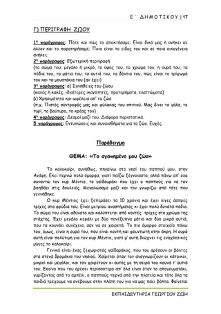 Ε ΄ Δ Η Μ Ο Τ Ι Κ Ο Υ | 17
ΕΚΠΑΙΔΕΥΤΗΡΙΑ ΓΕΩΡΓΙΟΥ ΖΩΗ
Γ) ΠΕΡΙΓΡΑΦΗ ΖΩΟΥ
1η
παράγραφος: Πότε και πώς το αποκτήσαμε; Είναι δικό μας ή ανήκει σε
άλλον και το παρατηρήσαμε; Ποιο είναι το είδος του και σε ποια οικογένεια
ανήκει;
2η
παράγραφος: Εξωτερική περιγραφή
(το σώμα του: μεγάλο ή μικρό, το ύψος του, το χρώμα του, η ουρά του, τα
πόδια του, τα μάτια του, τα αυτιά του, τα δόντια του, πώς είναι το τρίχωμά
του και τα μουστάκια του (αν έχει)
3η
παράγραφος: α) Συνήθειες του ζώου
(καλές ή κακές, ιδιαίτερες ικανότητες, προτερήματα, ελαττώματα)
β) Χρησιμότητα και ωφέλεια απ’ το ζώο
(π.χ. Πιστός σύντροφός μας και φύλακας του σπιτιού. Μας δίνει το γάλα, το
τυρί, το βούτυρο, το κρέας του)
4η
παράγραφος: Δεσμοί μαζί του. Διάφορα περιστατικά.
5 παράγραφος: Εντυπώσεις και συναισθήματα για το ζώο. Ευχές.
Παράδειγμα
ΘΕΜΑ: «Το αγαπημένο μου ζώο»
Το καλοκαίρι, συνήθως, πηγαίνω στο νησί του παππού μου, στην
Ανάφη. Εκεί περνώ πολύ όμορφα, γιατί παίζω ξέγνοιαστα, αλλά πάνω απ’ όλα
συναντώ τον κυρ Μέντιο, το γαϊδουράκι που έχει ο παππούς για να τον
βοηθάει στις δουλειές. Μεγαλώσαμε μαζί και τον γνωρίζω από τότε που
γεννήθηκε.
Ο κυρ Μέντιος έχει ξεπεράσει τα 10 χρόνια και έχει λίγες άσπρες
τρίχες στα φρύδια του. Είναι μετρίου αναστήματος κι έχει πολύ δυνατά πόδια.
Το σώμα του είναι αδύνατο και καλύπτεται από κοντές τρίχες στο χρώμα της
στάχτης. Έχει μεγάλο κεφάλι με δύο πανέξυπνα μάτια και δύο μικρά αυτιά,
που τα κουνάει συνέχεια, σαν να σε χαιρετά. Το πιο όμορφο στοιχείο πάνω
του, όμως, είναι η ουρά του, που είναι κοντή και φουντωτή στην άκρη. Η ουρά
αυτή είναι πολύτιμη για τον κυρ Μέντιο, γιατί μ’ αυτή διώχνει τις ενοχλητικές
μύγες το καλοκαίρι.
Γενικά είναι ένας ξεχωριστός γαϊδαράκος, που του αρέσουν οι βόλτες
στα στενά δρομάκια του νησιού. Χαίρεται όταν τον αναγνωρίζουν οι κάτοικοι,
μικροί και μεγάλοι, και τον χαιρετούν κι αυτός με τη σειρά του κουνά τ’ αυτιά
του. Εκείνο που του αρέσει περισσότερο απ’ όλα είναι όταν το απογευματάκι,
γυρίζοντας από το αμπέλι, ο παππούς περνά από την πλατεία και τότε όλα τα
παιδιά τρέχουμε να ανέβουμε στην πλάτη του για να μας πάει βόλτα. Φαίνεται
 
