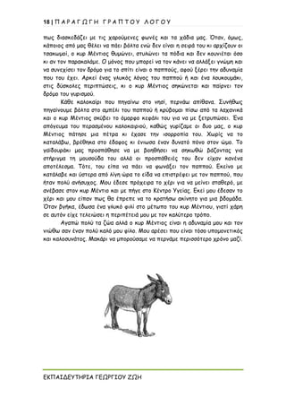 18 | Π Α Ρ Α Γ Ω Γ Η Γ Ρ Α Π Τ Ο Υ Λ Ο Γ Ο Υ
ΕΚΠΑΙΔΕΥΤΗΡΙΑ ΓΕΩΡΓΙΟΥ ΖΩΗ
πως διασκεδάζει με τις χαρούμενες φωνές και τα χάδια μας. Όταν, όμως,
κάποιος από μας θέλει να πάει βόλτα ενώ δεν είναι η σειρά του κι αρχίζουν οι
τσακωμοί, ο κυρ Μέντιος θυμώνει, στυλώνει τα πόδια και δεν κουνιέται όσο
κι αν τον παρακαλάμε. Ο μόνος που μπορεί να τον κάνει να αλλάξει γνώμη και
να συνεχίσει τον δρόμο για το σπίτι είναι ο παππούς, αφού ξέρει την αδυναμία
που του έχει. Αρκεί ένας γλυκός λόγος του παππού ή και ένα λουκουμάκι,
στις δύσκολες περιπτώσεις, κι ο κυρ Μέντιος σηκώνεται και παίρνει τον
δρόμο του γυρισμού.
Κάθε καλοκαίρι που πηγαίνω στο νησί, περνάω απίθανα. Συνήθως
πηγαίνουμε βόλτα στο αμπέλι του παππού ή κρύβομαι πίσω από τα λαχανικά
και ο κυρ Μέντιος σκύβει το όμορφο κεφάλι του για να με ξετρυπώσει. Ένα
απόγευμα του περασμένου καλοκαιριού, καθώς γυρίζαμε οι δυο μας, ο κυρ
Μέντιος πάτησε μια πέτρα κι έχασε την ισορροπία του. Χωρίς να το
καταλάβω, βρέθηκα στο έδαφος κι ένιωσα έναν δυνατό πόνο στον ώμο. Το
γαϊδουράκι μας προσπάθησε να με βοηθήσει να σηκωθώ βάζοντας για
στήριγμα τη μουσούδα του αλλά οι προσπάθειές του δεν είχαν κανένα
αποτέλεσμα. Τότε, του είπα να πάει να φωνάξει τον παππού. Εκείνο με
κατάλαβε και ύστερα από λίγη ώρα το είδα να επιστρέφει με τον παππού, που
ήταν πολύ ανήσυχος. Μου έδεσε πρόχειρα το χέρι για να μείνει σταθερό, με
ανέβασε στον κυρ Μέντιο και με πήγε στο Κέντρο Υγείας. Εκεί μου έδεσαν το
χέρι και μου είπαν πως θα έπρεπε να το κρατήσω ακίνητο για μια βδομάδα.
Όταν βγήκα, έδωσα ένα γλυκό φιλί στο μέτωπο του κυρ Μέντιου, γιατί χάρη
σε αυτόν είχε τελειώσει η περιπέτειά μου με τον καλύτερο τρόπο.
Αγαπώ πολύ τα ζώα αλλά ο κυρ Μέντιος είναι η αδυναμία μου και τον
νιώθω σαν έναν πολύ καλό μου φίλο. Μου αρέσει που είναι τόσο υπομονετικός
και καλοσυνάτος. Μακάρι να μπορούσαμε να περνάμε περισσότερο χρόνο μαζί.
 