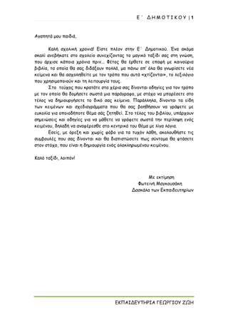 Ε ΄ Δ Η Μ Ο Τ Ι Κ Ο Υ | 1
ΕΚΠΑΙΔΕΥΤΗΡΙΑ ΓΕΩΡΓΙΟΥ ΖΩΗ
Αγαπητά μου παιδιά,
Καλή σχολική χρονιά! Είστε πλέον στην Ε΄ Δημοτικού. Ένα ακόμα
σκαλί ανεβήκατε στο σχολείο συνεχίζοντας το μαγικό ταξίδι σας στη γνώση,
που άρχισε κάποια χρόνια πριν... Φέτος θα έρθετε σε επαφή με καινούρια
βιβλία, τα οποία θα σας διδάξουν πολλά, μα πάνω απ’ όλα θα γνωρίσετε νέα
κείμενα και θα ασχοληθείτε με τον τρόπο που αυτά «χτίζονται», το λεξιλόγιο
που χρησιμοποιούν και τη λειτουργία τους.
Στο τεύχος που κρατάτε στα χέρια σας δίνονται οδηγίες για τον τρόπο
με τον οποίο θα δομήσετε σωστά μια παράγραφο, με στόχο να μπορέσετε στο
τέλος να δημιουργήσετε το δικό σας κείμενο. Παράλληλα, δίνονται τα είδη
των κειμένων και σχεδιαγράμματα που θα σας βοηθήσουν να γράψετε με
ευκολία για οποιοδήποτε θέμα σάς ζητηθεί. Στο τέλος του βιβλίου, υπάρχουν
σημειώσεις και οδηγίες για να μάθετε να γράφετε σωστά την περίληψη ενός
κειμένου, δηλαδή να αναφέρεσθε στο κεντρικό του θέμα με λίγα λόγια.
Εσείς, με όρεξη και χωρίς φόβο για τα τυχόν λάθη, ακολουθήστε τις
συμβουλές που σας δίνονται και θα διαπιστώσετε πως σύντομα θα φτάσετε
στον στόχο, που είναι η δημιουργία ενός ολοκληρωμένου κειμένου.
Καλό ταξίδι, λοιπόν!
Με εκτίμηση
Φωτεινή Μαγκουσάκη
Δασκάλα των Εκπαιδευτηρίων
 