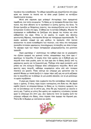 Ε ΄ Δ Η Μ Ο Τ Ι Κ Ο Υ | 21
ΕΚΠΑΙΔΕΥΤΗΡΙΑ ΓΕΩΡΓΙΟΥ ΖΩΗ
πουλάκια που κελαηδούσαν. Τα εύθυμα τραγούδια μας σκορπίζονταν στη γύρω
φύση και έκαναν τα πουλιά και τα άλλα μικρά ζωάκια να κοιτάζουν
παραξενεμένα τριγύρω.
Μετά από κάμποση ώρα φτάσαμε! Αντικρίσαμε έναν πραγματικό
παράδεισο, ένα τοπίο ονειρεμένο. Το δάσος με τα πανύψηλα δέντρα ήταν τόσο
πυκνό, που ήταν αδύνατο να το τρυπήσουν οι ζεστές αχτίνες του ήλιου. Τα
δέντρα έμοιαζαν με θεόρατους γίγαντες, που συναγωνίζονταν για το ποιο θα
ξεπερνούσε το άλλο στο ύψος. Στάθηκα και το κοίταζα έκθαμβος. Μύρισα την
ατμόσφαιρα κι αισθάνθηκα να ζαλίζομαι στο άρωμα του πεύκου και στην
καθαρότητα του αέρα. Όπου κι αν γύριζες το κεφάλι σου έβλεπες
φουντωτούς θάμνους, πυκνόφυλλα δέντρα και πολύχρωμα αγριολούλουδα. Το
αεράκι φυσούσε ελαφρά και μας χάιδευε τα πρόσωπα. Από παντού
ακούγονταν τα γλυκά κελαηδήματα των πουλιών, ενώ πάνω στα πανέμορφα
λουλούδια πετούσαν χαρούμενες ποικιλόχρωμες πεταλούδες και άλλα έντομα.
Τα γάργαρα νερά των πηγών κατηφόριζαν μουρμουρίζοντας ένα μονότονο
τραγούδι.
Αφού χορτάσαμε ν' αναπνέουμε τον καθαρό αέρα και να χαιρόμαστε
την εξαίσια ομορφιά του φυσικού τοπίου, αποφασίσαμε πως ήταν ώρα ν'
αρχίσουμε τα παιχνίδια. Ο καιρός ήταν τόσο ωραίος και η διάθεσή μας για
παιχνίδι ήταν τόσο μεγάλη, ώστε σε λίγη ώρα όλο το δάσος βούιζε από τις
χαρούμενες φωνές και τα ξεφωνητά μας. Παίξαμε στην αρχή κυνηγητό, μετά
μπάλα και στη συνέχεια διάφορα άλλα ενδιαφέροντα παιχνίδια. Μετά από
αρκετές ώρες παιχνίδι, καθίσαμε κουρασμένοι κάτω από κάτι πελώρια
πλατάνια για φαγητό. Πόσο νόστιμα και υπέροχα μου φαίνονταν όλα τα
φαγητά! Φάγαμε με πολλή όρεξη ό,τι είχαμε πάρει μαζί μας και μετά μαζέψαμε
όλα τα σκουπίδια και τα βάλαμε σε μια μεγάλη σακούλα, για να μη μολύνουμε
το ωραίο περιβάλλον.
Η μέρα μας πέρασε τόσο ευχάριστα που δεν καταλάβαμε πόσο γρήγορα
έφυγε ο χρόνος. Ο ήλιος τώρα έγερνε νυσταγμένος στη δύση του. Με βαριά
καρδιά έπρεπε να αποχαιρετήσουμε το δάσος με τις πλούσιες ομορφιές του
και να ξεκινήσουμε για τα σπίτια μας, όπου θα μας περίμεναν με αγωνία οι
γονείς μας. Γεμάτος με χίλιες δυο ωραίες και ευχάριστες εντυπώσεις έφτασα
αργά το απόγευμα στο σπίτι μου. Δεν πρόκειται ποτέ να ξεχάσω αυτή την
υπέροχη εκδρομή στο δάσος, όπου πέρασα τόσο όμορφα την Κυριακή μου.
Πάντα θα τη θυμάμαι με νοσταλγία και αγάπη.
 