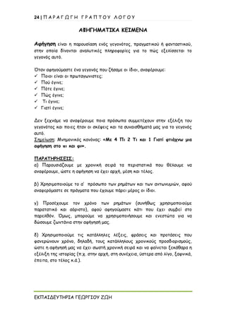 24 | Π Α Ρ Α Γ Ω Γ Η Γ Ρ Α Π Τ Ο Υ Λ Ο Γ Ο Υ
ΕΚΠΑΙΔΕΥΤΗΡΙΑ ΓΕΩΡΓΙΟΥ ΖΩΗ
ΑΦΗΓΗΜΑΤΙΚΑ ΚΕΙΜΕΝΑ
Αφήγηση είναι η παρουσίαση ενός γεγονότος, πραγματικού ή φανταστικού,
στην οποία δίνονται αναλυτικές πληροφορίες για το πώς εξελίσσεται το
γεγονός αυτό.
Όταν αφηγούμαστε ένα γεγονός που ζήσαμε οι ίδιοι, αναφέρουμε:
✓ Ποιοι είναι οι πρωταγωνιστες;
✓ Πού έγινε;
✓ Πότε έγινε;
✓ Πώς έγινε;
✓ Τι έγινε;
✓ Γιατί έγινε;
Δεν ξεχνάμε να αναφέρουμε ποια πρόσωπα συμμετέχουν στην εξέλιξη του
γεγονότος και ποιες ήταν οι σκέψεις και τα συναισθήματά μας για το γεγονός
αυτό.
Σημείωση: Μνημονικός κανόνας: «Με 4 Πι 2 Τι και 1 Γιατί φτιάχνω μια
αφήγηση στο πι και φι».
ΠΑΡΑΤΗΡΗΣΕΙΣ:
α) Παρουσιάζουμε με χρονική σειρά τα περιστατικά που θέλουμε να
αναφέρουμε, ώστε η αφήγηση να έχει αρχή, μέση και τέλος.
β) Χρησιμοποιούμε το α’ πρόσωπο των ρημάτων και των αντωνυμιών, αφού
αναφερόμαστε σε πράγματα που έχουμε πάρει μέρος οι ίδιοι.
γ) Προσέχουμε τον χρόνο των ρημάτων (συνήθως χρησιμοποιούμε
παρατατικό και αόριστο), αφού αφηγούμαστε κάτι που έχει συμβεί στο
παρελθόν. Όμως, μπορούμε να χρησιμοποιήσουμε και ενεστώτα για να
δώσουμε ζωντάνια στην αφήγησή μας.
δ) Χρησιμοποιούμε τις κατάλληλες λέξεις, φράσεις και προτάσεις που
φανερώνουν χρόνο, δηλαδή, τους κατάλληλους χρονικούς προσδιορισμούς,
ώστε η αφήγησή μας να έχει σωστή χρονική σειρά και να φαίνεται ξεκάθαρα η
εξέλιξη της ιστορίας (π.χ. στην αρχή, στη συνέχεια, ύστερα από λίγο, ξαφνικά,
έπειτα, στο τέλος κ.ά.).
 