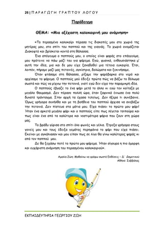 26 | Π Α Ρ Α Γ Ω Γ Η Γ Ρ Α Π Τ Ο Υ Λ Ο Γ Ο Υ
ΕΚΠΑΙΔΕΥΤΗΡΙΑ ΓΕΩΡΓΙΟΥ ΖΩΗ
Παράδειγμα
ΘΕΜΑ: «Μια αξέχαστη καλοκαιρινή μου ανάμνηση»
«Το περασμένο καλοκαίρι πέρασα τις διακοπές μου στο χωριό της
μητέρας μου, στο σπίτι του παππού και της γιαγιάς. Το χωριό ονομάζεται
Διακοφτό και βρίσκεται κοντά στη θάλασσα.
Ένα απόγευμα ο παππούς μου, ο οποίος είναι ψαράς στο επάγγελμα,
μου πρότεινε να πάω μαζί του για ψάρεμα. Εγώ, φυσικά, ενθουσιάστηκα μ’
αυτή την ιδέα, μια και δε μου είχε ξαναδοθεί μια τέτοια ευκαιρία. Έτσι,
λοιπόν, πήραμε μαζί μας πετονιές, αγκίστρια, δολώματα και ξεκινήσαμε.
Όταν φτάσαμε στη θάλασσα, ρίξαμε την ψαρόβαρκα στο νερό και
αρχίσαμε το ψάρεμα. Ο παππούς μού έδειξε πρώτα πώς να βάζω το δόλωμα
σωστά και πώς να ρίχνω την πετονιά, γιατί εγώ δεν είχα την παραμικρή ιδέα.
Ο παππούς έβγαζε το ένα ψάρι μετά το άλλο κι εγώ τον κοίταζα με
μεγάλο θαυμασμό. Δεν πέρασε πολλή ώρα, όταν ξαφνικά ένιωσα ένα πολύ
δυνατό τράνταγμα. Στην αρχή τα έχασα τελείως. Δεν ήξερα τι συνέβαινε.
Όμως γρήγορα συνήλθα και με τη βοήθεια του παππού άρχισα να ανεβάζω
την πετονιά. Δεν πίστευα στα μάτια μου. Είχα πιάσει το πρώτο μου ψάρι!
Ήταν ένα αρκετά μεγάλο ψάρι και ο παππούς είπε πως λέγεται τσιπούρα και
πως είναι ένα από τα καλύτερα και νοστιμότερα ψάρια που ζουν στη χώρα
μας.
Το βράδυ γύρισα στο σπίτι όλο φωνές και γέλια. Έτρεξα γρήγορα στους
γονείς μου και τους έδειξα γεμάτος περηφάνια το ψάρι που είχα πιάσει.
Εκείνοι με αγκάλιασαν και μου είπαν πως σε λίγο θα γίνω καλύτερος ψαράς κι
από τον παππού μου.
Δε θα ξεχάσω ποτέ το πρώτο μου ψάρεμα. Ήταν σίγουρα η πιο όμορφη
και ευχάριστη ανάμνηση του περασμένου καλοκαιριού».
Αμαλία Ζώη: Μαθαίνω να γράφω σωστά Εκθέσεις – Δ΄ Δημοτικού
Αθήνα: Σαββάλας
 