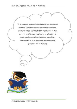2 | Π Α Ρ Α Γ Ω Γ Η Γ Ρ Α Π Τ Ο Υ Λ Ο Γ Ο Υ
ΕΚΠΑΙΔΕΥΤΗΡΙΑ ΓΕΩΡΓΙΟΥ ΖΩΗ
Το να γράψουμε μια καλή έκθεση δεν είναι και τόσο εύκολη
υπόθεση. Χρειάζεται προσοχή, προσπάθεια, ικανότητα,
γνώση και σκέψη. Έχοντας διαβάσει προσεχτικά το θέμα
για να το καταλάβουμε, γνωρίζοντας τα τρία μέρη στα
οποία χωρίζεται η έκθεση (πρόλογος, κύριο θέμα,
επίλογος) και με το σχεδιάγραμμα σαν οδηγό, δε θα
ξεφύγουμε από το θέμα μας.
 