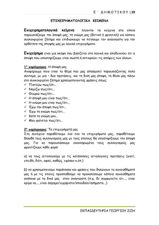 Ε ΄ Δ Η Μ Ο Τ Ι Κ Ο Υ | 29
ΕΚΠΑΙΔΕΥΤΗΡΙΑ ΓΕΩΡΓΙΟΥ ΖΩΗ
ΕΠΙΧΕΙΡΗΜΑΤΟΛΟΓΙΚΑ ΚΕΙΜΕΝΑ
Επιχειρηματολογικά κείμενα λέγονται τα κείμενα στα οποία
παρουσιάζουμε την άποψή μας, τη γνώμη μας (θετική ή αρνητική) για κάποιο
συγκεκριμένο ζήτημα και επιδιώκουμε να πείσουμε τον αναγνώστη για την
ορθότητα της άποψής μας με λογικά επιχειρήματα.
Επιχείρημα είναι μια σκέψη που βασίζεται στη λογική και αποδεικνύει ότι η
άποψη που υποστηρίζουμε είναι σωστή ή αντικρούει τις απόψεις των άλλων.
1η
παράγραφος: Η άποψή μας
Αναφέρουμε ποιο είναι το θέμα που μας απασχολεί παρουσιάζοντας πολύ
σύντομα, με μια – δυο προτάσεις, και τη δική μας άποψη, τη θέση μας πάνω
στο συγκεκριμένο ζήτημα χρησιμοποιώντας φράσεις όπως:
✓ Πιστεύω πως/ότι...
✓ Νομίζω πως/ότι...
✓ Θεωρώ πως/ότι...
✓ Η άποψή μου είναι πως/ότι...
✓ Η γνώμη μου είναι πως/ότι...
✓ Έχω την άποψη πως/ότι...
✓ Έχω τη γνώμη πως/ότι...
✓ Κατά τη γνώμη μου...
✓ Μου φαίνεται πως/ότι...
2η
παράγραφος: Τα επιχειρήματά μας
Στη συνέχεια παραθέτουμε ένα ένα τα επιχειρήματά μας, παραθέτουμε
δηλαδή τους συλλογισμούς μας με τους οποίους θα υποστηρίξουμε την άποψή
μας. Για να παρουσιάσουμε ολοκληρωμένα τους συλλογισμούς μας
φροντίζουμε κάθε φορά:
α) να τους αιτιολογούμε με τις κατάλληλες αιτιολογικές προτάσεις (γιατί,
επειδή, διότι, αφού, καθώς, εφόσον κ.λπ.)
β) να χρησιμοποιούμε παράλληλα και φράσεις που δηλώνουν τα συναισθήματά
μας ή με τις οποίες προσπαθούμε να προκαλέσουμε κάποια συναισθήματα
ανάλογα με τα δικά μας στον αναγνώστη (π.χ. δε συμφωνείτε ότι..., είναι
κρίμα να..., είναι άσχημο/ευχάριστο/σπουδαίο/ασήμαντο...)
 