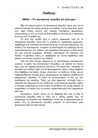 Ε ΄ Δ Η Μ Ο Τ Ι Κ Ο Υ | 31
ΕΚΠΑΙΔΕΥΤΗΡΙΑ ΓΕΩΡΓΙΟΥ ΖΩΗ
Παράδειγμα
ΘΕΜΑ: «Τα ηλεκτρονικά παιχνίδια στη ζωή μας»
Εδώ και αρκετά χρόνια, τα ηλεκτρονικά παιχνίδια έχουν μπει για τα
καλά στη ζωή μας και κυρίως στη ζωή των παιδιών. Για τον λόγο αυτό, έχουν
γίνει πάρα πολλές μελέτες από ειδικούς επιστήμονες (ψυχολόγους,
κοινωνιολόγους κ.λπ.), με στόχο να διερευνηθούν οι θετικές και οι αρνητικές
συνέπειες από τη χρήση τους.
Σε αυτό που σχεδόν όλες οι μελέτες συμφωνούν είναι ότι τα
ηλεκτρονικά παιχνίδια, εκτός από το γεγογός ότι προσφέρουν ψυχαγωγία,
συμβάλλουν στην ανάπτυξη και στη βελτίωση των γνωστικών δεξιοτήτων των
παιδιών. Πιο συγκεκριμένα, ενισχύουν τη συγκέντρωση της προσοχής και της
παρατηρητικότητας των παιδιών, ενώ συγχρόνως βελτιώνουν τη δεξιοτεχνία
και τους λεπτούς χειρισμούς. Επιπλέον, καλλιεργούν την ικανότητα των
παιδιών να βρίσκουν λύσεις σε προβλήματα και γενικά συμβάλλουν στην
αύξηση των γενικών γνώσεων των παιδιών.
Από την άλλη πλευρά, σύμφωνα με τα αποτελέσματα επιστημονικών
ερευνών, η χρήση των ηλεκτρονικών παιχνιδιών, και μάλιστα για πολλές
ώρες, έχει και σοβαρές αρνητικές συνέπειες. Πιο αναλυτικά, περιορίζει τη
φαντασία των παιδιών, αφού έτσι δε δημιουργούνται εικόνες, όπως συμβαίνει
όταν διαβάζουν ένα βιβλίο. Ακόμα, εξοικειώνει τα παιδιά με τη βία, μια και
παρακολουθώντας συνεχώς βίαιες συμπεριφορές υπό ασφαλείς συνθήκες και
μασουλώντας λιχουδιές, τα κάνει να αντιμετωπίζουν τη βία ως κάτι
συνηθισμένο και ανώδυνο. Τέλος, μια άλλη σημαντική επίπτωση είναι η
εξάρτηση που δημιουργείται στα παιδιά από τα ηλεκτρονικά παιχνίδια, καθώς
η πολύωρη ενασχόληση με αυτά τα κάνει να μη θέλουν και να μην μπορούν να
σταματήσουν να παίζουν και να αντλούν ευχαρίστηση μόνο όταν ασχολούνται
μαζί τους.
Συμπεραίνει, λοιπόν, κανείς ότι το πρόβλημα δεν είναι τα ίδια τα
ηλεκτρονικά παιχνίδια αλλά το είδος και ο τρόπος χρήσης τους. Αν
αποφύγουμε τα παιχνίδια που προβάλλουν τη βία και τα χρησιμοποιούμε με
μέτρο, τότε τα ηλεκτρονικά παιχνίδια μπορούν να αποτελέσουν μέσο
ψυχαγωγίας αλλά και πηγή γνώσης.
 