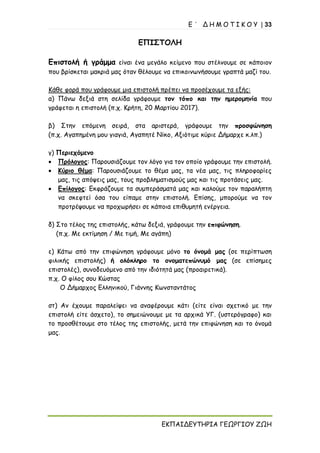 Ε ΄ Δ Η Μ Ο Τ Ι Κ Ο Υ | 33
ΕΚΠΑΙΔΕΥΤΗΡΙΑ ΓΕΩΡΓΙΟΥ ΖΩΗ
ΕΠΙΣΤΟΛΗ
Επιστολή ή γράμμα είναι ένα μεγάλο κείμενο που στέλνουμε σε κάποιον
που βρίσκεται μακριά μας όταν θέλουμε να επικοινωνήσουμε γραπτά μαζί του.
Κάθε φορά που γράφουμε μια επιστολή πρέπει να προσέχουμε τα εξής:
α) Πάνω δεξιά στη σελίδα γράφουμε τον τόπο και την ημερομηνία που
γράφεται η επιστολή (π.χ. Κρήτη, 20 Μαρτίου 2017).
β) Στην επόμενη σειρά, στα αριστερά, γράφουμε την προσφώνηση
(π.χ. Αγαπημένη μου γιαγιά, Αγαπητέ Νίκο, Αξιότιμε κύριε Δήμαρχε κ.λπ.)
γ) Περιεχόμενο
• Πρόλογος: Παρουσιάζουμε τον λόγο για τον οποίο γράφουμε την επιστολή.
• Κύριο θέμα: Παρουσιάζουμε το θέμα μας, τα νέα μας, τις πληροφορίες
μας, τις απόψεις μας, τους προβληματισμούς μας και τις προτάσεις μας.
• Επίλογος: Εκφράζουμε τα συμπεράσματά μας και καλούμε τον παραλήπτη
να σκεφτεί όσα του είπαμε στην επιστολή. Επίσης, μπορούμε να τον
προτρέψουμε να προχωρήσει σε κάποια επιθυμητή ενέργεια.
δ) Στο τέλος της επιστολής, κάτω δεξιά, γράφουμε την επιφώνηση.
(π.χ. Με εκτίμηση / Με τιμή, Με αγάπη)
ε) Κάτω από την επιφώνηση γράφουμε μόνο το όνομά μας (σε περίπτωση
φιλικής επιστολής) ή ολόκληρο το ονοματεπώνυμό μας (σε επίσημες
επιστολές), συνοδευόμενο από την ιδιότητά μας (προαιρετικά).
π.χ. Ο φίλος σου Κώστας
Ο Δήμαρχος Ελληνικού, Γιάννης Κωνσταντάτος
στ) Αν έχουμε παραλείψει να αναφέρουμε κάτι (είτε είναι σχετικό με την
επιστολή είτε άσχετο), το σημειώνουμε με τα αρχικά ΥΓ. (υστερόγραφο) και
το προσθέτουμε στο τέλος της επιστολής, μετά την επιφώνηση και το όνομά
μας.
 