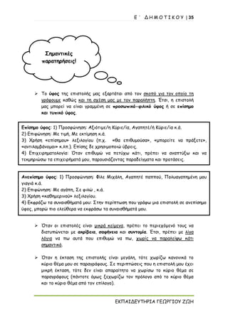 Ε ΄ Δ Η Μ Ο Τ Ι Κ Ο Υ | 35
ΕΚΠΑΙΔΕΥΤΗΡΙΑ ΓΕΩΡΓΙΟΥ ΖΩΗ
Σημαντικές
παρατηρήσεις!
➢ Το ύφος της επιστολής μας εξαρτάται από τον σκοπό για τον οποίο τη
γράφουμε καθώς και τη σχέση μας με τον παραλήπτη. Έτσι, η επιστολή
μας μπορεί να είναι γραμμένη σε προσωπικό-φιλικό ύφος ή σε επίσημο
και τυπικό ύφος.
➢ Όταν οι επιστολές είναι μικρά κείμενα, πρέπει το περιεχόμενό τους να
διατυπώνεται με ακρίβεια, σαφήνεια και συντομία. Έτσι, πρέπει με λίγα
λόγια να πω αυτά που επιθυμώ να πω, χωρίς να παραλείψω κάτι
σημαντικό.
➢ Όταν η έκταση της επιστολής είναι μεγάλη, τότε χωρίζω κανονικά το
κύριο θέμα μου σε παραγράφους. Σε περιπτώσεις που η επιστολή μου έχει
μικρή έκταση, τότε δεν είναι απαραίτητο να χωρίσω το κύριο θέμα σε
παραγράφους (πάντοτε όμως ξεχωρίζω τον πρόλογο από το κύριο θέμα
και το κύριο θέμα από τον επίλογο).
Επίσημο ύφος: 1) Προσφώνηση: Αξιότιμε/η Κύριε/ία, Αγαπητέ/ή Κύριε/ία κ.ά.
2) Επιφώνηση: Με τιμή, Με εκτίμηση κ.ά.
3) Χρήση «επίσημου» λεξιλογίου (π.χ. «θα επιθυμούσα», «μπορείτε να πράξετε»,
«αντιλαμβάνομαι» κ.λπ.). Επίσης δε χρησιμοποιώ ύβρεις.
4) Επιχειρηματολογία: Όταν επιθυμώ να πετύχω κάτι, πρέπει να αναπτύξω και να
τεκμηριώσω τα επιχειρήματά μου, παρουσιάζοντας παραδείγματα και προτάσεις.
Ανεπίσημο ύφος: 1) Προσφώνηση: Φίλε Μιχάλη, Αγαπητέ παππού, Πολυαγαπημένη μου
γιαγιά κ.ά.
2) Επιφώνηση: Με αγάπη, Σε φιλώ , κ.ά.
3) Χρήση «καθημερινού» λεξιλογίου.
4) Εκφράζω τα συναισθήματά μου: Στην περίπτωση που γράφω μια επιστολή σε ανεπίσημο
ύφος, μπορώ πιο ελεύθερα να εκφράσω τα συναισθήματά μου.
 