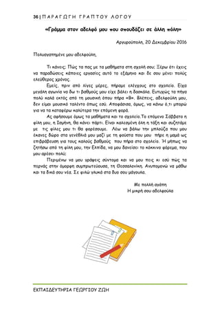 36 | Π Α Ρ Α Γ Ω Γ Η Γ Ρ Α Π Τ Ο Υ Λ Ο Γ Ο Υ
ΕΚΠΑΙΔΕΥΤΗΡΙΑ ΓΕΩΡΓΙΟΥ ΖΩΗ
«Γράμμα στον αδελφό μου που σπουδάζει σε άλλη πόλη»
Αργυρούπολη, 20 Δεκεμβρίου 2016
Πολυαγαπημένε μου αδελφούλη,
Τι κάνεις; Πώς τα πας με τα μαθήματα στη σχολή σου; Ξέρω ότι έχεις
να παραδώσεις κάποιες εργασίες αυτό το εξάμηνο και δε σου μένει πολύς
ελεύθερος χρόνος.
Εμείς, πριν από λίγες μέρες, πήραμε ελέγχους στο σχολείο. Είχα
μεγάλη αγωνία να δω τι βαθμούς μου είχε βάλει η δασκάλα. Ευτυχώς τα πήγα
πολύ καλά εκτός από τη μουσική όπου πήρα «Β». Βλέπεις, αδελφούλη μου,
δεν είμαι μουσικό ταλέντο όπως εσύ. Αποφάσισα, όμως, να κάνω ό,τι μπορώ
για να τα καταφέρω καλύτερα την επόμενη φορά.
Ας αφήσουμε όμως τα μαθήματα και το σχολείο.Το επόμενο Σάββατο η
φίλη μου, η Ισμήνη, θα κάνει πάρτι. Είναι καλεσμένη όλη η τάξη και συζητάμε
με τις φίλες μου τι θα φορέσουμε. Λέω να βάλω την μπλούζα που μου
έκανες δώρο στα γενέθλιά μου μαζί με τη φούστα που μου πήρε η μαμά ως
επιβράβευση για τους καλούς βαθμούς που πήρα στο σχολείο. Ή μήπως να
ζητήσω από τη φίλη μου, την Ελπίδα, να μου δανείσει το κόκκινο φόρεμα, που
μου αρέσει πολύ;
Περιμένω να μου γράψεις σύντομα και να μου πεις κι εσύ πώς τα
περνάς στην όμορφη συμπρωτεύουσα, τη Θεσσαλονίκη. Ανυπομονώ να μάθω
και τα δικά σου νέα. Σε φιλώ γλυκά στα δυο σου μάγουλα.
Με πολλή αγάπη
Η μικρή σου αδελφούλα
 