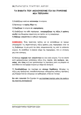 38 | Π Α Ρ Α Γ Ω Γ Η Γ Ρ Α Π Τ Ο Υ Λ Ο Γ Ο Υ
ΕΚΠΑΙΔΕΥΤΗΡΙΑ ΓΕΩΡΓΙΟΥ ΖΩΗ
ΤΑ ΒΗΜΑΤΑ ΠΟΥ ΑΚΟΛΟΥΘΟΥΜΕ ΓΙΑ ΝΑ ΓΡΑΨΟΥΜΕ
ΜΙΑ ΠΕΡΙΛΗΨΗ
1) Διαβάζουμε καλά και κατανοούμε το κείμενο.
2) Βρίσκουμε το κυρίως θέμα του.
3) Χωρίζουμε το κείμενο σε παραγράφους.
4) Διαβάζουμε την κάθε παράγραφο, υπογραμμίζουμε τις λέξεις ή φράσεις
κλειδιά που θεωρούμε σημαντικές και πρέπει να τις αναφέρουμε.
5) Βάζουμε πλαγιότιτλο σε καθεμία παράγραφο.
ΣΗΜΕΙΩΣΗ: Ένας πρακτικός τρόπος για να καταλάβουμε αν έχουμε
υπογραμμίσει τις σημαντικότερες λέξεις-φράσεις μιας παραγράφου είναι να
τις διαβάσουμε τη μία μετά την άλλη, απομονώνοντάς τες από το υπόλοιπο
κείμενο. Αν αποδίδουν το βασικό νόημα της παραγράφου, τότε οι επιλογές
μας είναι εύστοχες.
6) Κάνουμε συρραφή των πλαγιότιτλων σε ένα εναίο κείμενο. Για τον σκοπό
αυτό χρησιμοποιούμε κατάλληλες λέξεις (π.χ. έπειτα, στη συνέχεια, και,
ακόμη, στο τέλος κ.ά.) και τροποποιούμε τις προτάσεις ώστε να μπορούν να
συντεθούν σε ένα όμορφο κείμενο με νόημα και συνέχεια.
7) Ξαναδιαβάζουμε την περίληψη και κάνουμε διορθώσεις. Μετράμε τις
λεξεις μας προσεχτικά, επαναδιατυπώνουμε ενδεχομένως κάποιες προτάσεις
μας διαφορετικά και ελέγχουμε για ορθογραφία, στίξη και τονισμό.
Και κάτι τελευταίο: δεν ξεχνάμε ότι μια περίληψη περιέχει μόνο την ουσία κι
όχι περιττές λεπτομέρειες!
 