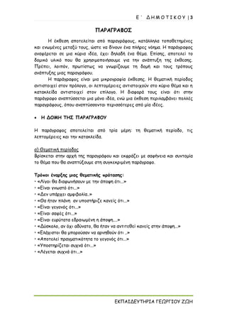 Ε ΄ Δ Η Μ Ο Τ Ι Κ Ο Υ | 3
ΕΚΠΑΙΔΕΥΤΗΡΙΑ ΓΕΩΡΓΙΟΥ ΖΩΗ
ΠΑΡΑΓΡΑΦΟΣ
Η έκθεση αποτελείται από παραγράφους, κατάλληλα τοποθετημένες
και ενωμένες μεταξύ τους, ώστε να δίνουν ένα πλήρες νόημα. Η παράγραφος
αναφέρεται σε μια κύρια ιδέα, έχει δηλαδή ένα θέμα. Επίσης, αποτελεί το
δομικό υλικό που θα χρησιμοποιήσουμε για την ανάπτυξη της έκθεσης.
Πρέπει, λοιπόν, πρωτίστως να γνωρίζουμε τη δομή και τους τρόπους
ανάπτυξης μιας παραγράφου.
Η παράγραφος είναι μια μικρογραφία έκθεσης. Η θεματική περίοδος
αντιστοιχεί στον πρόλογο, οι λεπτομέρειες αντιστοιχούν στο κύριο θέμα και η
κατακλείδα αντιστοιχεί στον επίλογο. Η διαφορά τους είναι ότι στην
παράγραφο αναπτύσσεται μια μόνο ιδέα, ενώ μια έκθεση περιλαμβάνει πολλές
παραγράφους, όπου αναπτύσσονται περισσότερες από μία ιδέες.
• Η ΔΟΜΗ ΤΗΣ ΠΑΡΑΓΡΑΦΟΥ
Η παράγραφος αποτελείται από τρία μέρη: τη θεματική περίοδο, τις
λεπτομέρειες και την κατακλείδα.
α) Θεματική περίοδος
Βρίσκεται στην αρχή της παραγράφου και εκφράζει με σαφήνεια και συντομία
το θέμα που θα αναπτύξουμε στη συγκεκριμένη παράγραφο.
Τρόποι έναρξης μιας θεματικής πρότασης:
• «Λίγοι θα διαφωνήσουν με την άποψη ότι...»
• «Είναι γνωστό ότι...»
• «Δεν υπάρχει αμφιβολία..»
• «Θα ήταν πλάνη αν υποστήριζε κανείς ότι...»
• «Είναι γεγονός ότι...»
• «Είναι σαφές ότι...»
• «Είναι ευρύτατα εδραιωμένη η άποψη....»
• «Δύσκολο, αν όχι αδύνατο, θα ήταν να αντιτεθεί κανείς στην άποψη...»
• «Ελάχιστοι θα μπορούσαν να αρνηθούν ότι ..»
• «Αποτελεί πραγματικότητα το γεγονός ότι...»
• «Υποστηρίζεται συχνά ότι...»
• «Λέγεται συχνά ότι...»
 