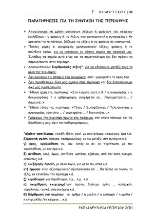 Ε ΄ Δ Η Μ Ο Τ Ι Κ Ο Υ | 39
ΕΚΠΑΙΔΕΥΤΗΡΙΑ ΓΕΩΡΓΙΟΥ ΖΩΗ
ΠΑΡΑΤΗΡΗΣΕΙΣ ΓΙΑ ΤΗ ΣΥΝΤΑΞΗ ΤΗΣ ΠΕΡΙΛΗΨΗΣ
➢ Αποφεύγουμε τη χρήση αυτούσιων λέξεων ή φράσεων του κειμένου
(αλλάζουμε τις φράσεις ή τις λέξεις που χρησιμοποιεί ο συγγραφέας). Αν
χρειαστεί να το κάνουμε, βάζουμε τις λέξεις ή τις φράσεις σε εισαγωγικά.
➢ Πολλές φορές οι συγγραφείς χρησιμοποιούν λέξεις, φράσεις ή το
ασύνδετο σχήμα, για να εστιάσουν σε κάποιο σημείο την προσοχή μας.
Συνήθως τα σημεία αυτά είναι και τα σημαντικότερα και δεν πρέπει να
παραλείπονται στην περίληψη.
➢ Χρησιμοποιούμε διαρθρωτικές λέξεις*, για να «δέσουμε» μεταξύ τους τα
μέρη της περίληψης.
➢ Δεν κρίνουμε τις απόψεις του συγγραφέα ούτε μιμούμαστε το ύφος του.
➢ Δεν προσθέτουμε δικά μας σχόλια στην περίληψη και δεν διατυπώνουμε
δικά μας συμπεράσματα.
➢ Πιθανή αρχή της περίληψης: «Στο κείμενο αυτό ο Χ / ο συγγραφέας / ο
δοκιμιογράφος / ο αρθρογράφος αναφέρεται σε... /πραγματεύεται... /
διερευνά…»
➢ Πιθανό τέλος της περίληψης: «Τέλος / Συνοψίζοντας / Τελειώνοντας ο
συγγραφέας προτείνει ... / συμπεραίνει ... / διαπιστώνει…»
➢ Γράφουμε την περίληψη πρώτα στο πρόχειρο, στο οποίο κάνουμε και τις
διορθώσεις μας, πριν την καθαρογράψουμε.
*α)αίτιο-αποτέλεσμα: επειδή ,διότι, γιατί, με αποτέλεσμα, επομένως, άρα κ.ά.
β)χρονική σχέση: ύστερα, προηγουμένως, εν τω μεταξύ, στη συνέχεια κ.ά.
γ) όρος, προϋπόθεση: αν, εάν, εκτός κι αν, σε περίπτωση, με την
προϋπόθεση, με τον όρο κ.ά.
δ) αντίθεση: αλλά, όμως, αντίθετα, ωστόσο, εξάλλου, από την άλλη πλευρά,
εντούτοις κ.ά.
ε) επεξήγηση: δηλαδή, με άλλα λόγια, για να το πω απλά κ.ά.
στ) έμφαση: είναι αξιοσημείωτο/ αξιοπρόσεκτο ότι …, θα ήθελα να τονίσω το
εξής, να επιστήσω την προσοχή κ.ά.
ζ) παράδειγμα: για παράδειγμα, π.χ., λ.χ. κ.ά.
η) απαρίθμηση επιχειρημάτων: πρώτο, δεύτερο ,τρίτο … καταρχήν,
παράλληλα, τελικά, στη συνέχεια κ.ά.
θ) διάρθρωση του κειμένου: το άρθρο / η μελέτη / η εισήγηση / η ομιλία /
η επιφυλλίδα /το κείμενο … κ.ά.
 