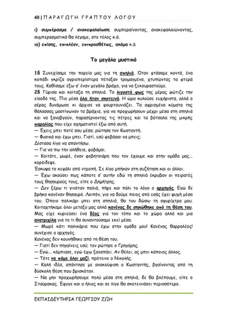 40 | Π Α Ρ Α Γ Ω Γ Η Γ Ρ Α Π Τ Ο Υ Λ Ο Γ Ο Υ
ΕΚΠΑΙΔΕΥΤΗΡΙΑ ΓΕΩΡΓΙΟΥ ΖΩΗ
ι) συμπέρασμα / ανακεφαλαίωση: συμπεραίνοντας, ανακεφαλαιώνοντας,
συμπερασματικά θα λέγαμε, στο τέλος κ.ά.
ια) επίσης, επιπλέον, επιπροσθέτως, ακόμα κ.ά.
Το μεγάλο μυστικό
1§ Συνεχίσαμε την πορεία μας για τη σπηλιά. Όταν φτάσαμε κοντά, ένα
κοπάδι γκρίζα αγριοπερίστερα πέταξαν τρομαγμένα, χτυπώντας τα φτερά
τους. Καθίσαμε έξω σ’ έναν μεγάλο βράχο, για να ξεκουραστούμε.
2§ Γύρισα και κοίταξα τη σπηλιά. Το λιγοστό φως της μέρας φώτιζε την
είσοδό της. Πιο μέσα όλα ήταν σκοτεινά. Η ώρα κυλούσε ευχάριστα, αλλά ο
αέρας δυνάμωσε κι άρχισε να φουρτουνιάζει. Τα αφρισμένα κύματα της
θάλασσας μαστίγωναν τα βράχια, για να προχωρήσουν μέχρι μέσα στη σπηλιά
και να ξαναβγούν, παρασέρνοντας τις πέτρες και τα βότσαλα της μικρής
παραλίας που είχε σχηματιστεί έξω από αυτή.
— Έχεις μπει ποτέ σου μέσα; ρώτησα τον Κωσταντή.
— Φυσικά και έχω μπει. Γιατί, εσύ φοβάσαι να μπεις;
Δίστασα λίγο να απαντήσω.
— Για να πω την αλήθεια, φοβάμαι.
— Κοιτάτε, μωρέ, έναν φοβητσιάρη που τον έχουμε και στην ομάδα μας...
κορόιδεψε.
Έσκυψα το κεφάλι από ντροπή. Σε λίγο μπήκαν στη συζήτηση και οι άλλοι.
— Έχω ακούσει πως κάποτε σ’ αυτήν εδώ τη σπηλιά έκρυβαν οι πειρατές
τους θησαυρούς τους, είπε ο Δημήτρης.
— Δεν ξέρω τι γινόταν παλιά, πήρε και πάλι το λόγο ο αρχηγός. Εγώ δε
βρήκα κανέναν θησαυρό. Λοιπόν, για να δούμε ποιος από εσάς έχει ψυχή μέσα
του. Όποιο παλικάρι μπει στη σπηλιά, θα του δώσω τη σφυρίχτρα μου.
Κοιταχτήκαμε όλοι μεταξύ μας αλλά κανένας δε σηκώθηκε από τη θέση του.
Μας είχε κυριεύσει ένα δέος για τον τόπο και το χώρο αλλά και μια
ανατριχίλα για το τι θα συναντούσαμε εκεί μέσα.
— Μωρέ κάτι παλικάρια που έχω στην ομάδα μου! Κανένας θαρραλέος!
συνέχισε ο αρχηγός.
Κανένας δεν κουνήθηκε από τη θέση του.
— Γιατί δεν πηγαίνεις εσύ; τον ρώτησε ο Γρηγόρης.
— Εγώ... κόμπιασε, εγώ έχω ξαναπάει. Αν θέλει, ας μπει κάποιος άλλος.
— Τότε να πάμε όλοι μαζί, πρότεινε ο Νικολής.
— Καλή ιδέα, απάντησε με ανακούφιση ο Κωσταντής, βγαίνοντας από τη
δύσκολη θέση που βρισκόταν.
— Να μην προχωρήσουμε πολύ μέσα στη σπηλιά, δε θα βλέπουμε, είπε ο
Σταύρακας. Έφυγε και ο ήλιος και σε λίγο θα σκοτεινιάσει περισσότερο.
 