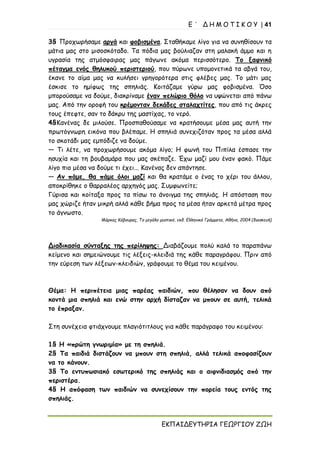Ε ΄ Δ Η Μ Ο Τ Ι Κ Ο Υ | 41
ΕΚΠΑΙΔΕΥΤΗΡΙΑ ΓΕΩΡΓΙΟΥ ΖΩΗ
3§ Προχωρήσαμε αργά και φοβισμένα. Σταθήκαμε λίγο για να συνηθίσουν τα
μάτια μας στο μισοσκόταδο. Τα πόδια μας βούλιαζαν στη μαλακή άμμο και η
υγρασία της ατμόσφαιρας μας πάγωνε ακόμα περισσότερο. Το ξαφνικό
πέταγμα ενός θηλυκού περιστεριού, που πύρωνε υπομονετικά τα αβγά του,
έκανε το αίμα μας να κυλήσει γρηγορότερα στις φλέβες μας. Το μάτι μας
έσκισε το ημίφως της σπηλιάς. Κοιτάζαμε γύρω μας φοβισμένα. Όσο
μπορούσαμε να δούμε, διακρίναμε έναν πελώριο θόλο να υψώνεται από πάνω
μας. Από την οροφή του κρέμονταν δεκάδες σταλαχτίτες, που από τις άκρες
τους έπεφτε, σαν το δάκρυ της μαστίχας, το νερό.
4§Κανένας δε μιλούσε. Προσπαθούσαμε να κρατήσουμε μέσα μας αυτή την
πρωτόγνωρη εικόνα που βλέπαμε. Η σπηλιά συνεχιζόταν προς τα μέσα αλλά
το σκοτάδι μας εμπόδιζε να δούμε.
— Τι λέτε, να προχωρήσουμε ακόμα λίγο; Η φωνή του Πιπίλα έσπασε την
ησυχία και τη βουβαμάρα που μας σκέπαζε. Έχω μαζί μου έναν φακό. Πάμε
λίγο πιο μέσα να δούμε τι έχει... Κανένας δεν απάντησε.
— Αν πάμε, θα πάμε όλοι μαζί και θα κρατάμε ο ένας το χέρι του άλλου,
αποκρίθηκε ο θαρραλέος αρχηγός μας. Συμφωνείτε;
Γύρισα και κοίταξα προς τα πίσω το άνοιγμα της σπηλιάς. Η απόσταση που
μας χώριζε ήταν μικρή αλλά κάθε βήμα προς τα μέσα ήταν αρκετά μέτρα προς
το άγνωστο.
Μάρκος Κάβουρας, Το μεγάλο μυστικό, εκδ. Ελληνικά Γράμματα, Αθήνα, 2004 (διασκευή)
Διαδικασία σύνταξης της περίληψης: Διαβάζουμε πολύ καλά το παραπάνω
κείμενο και σημειώνουμε τις λέξεις-κλειδιά της κάθε παραγράφου. Πριν από
την εύρεση των λέξεων-κλειδιών, γράφουμε το θέμα του κειμένου.
Θέμα: Η περιπέτεια μιας παρέας παιδιών, που θέλησαν να δουν από
κοντά μια σπηλιά και ενώ στην αρχή δίσταζαν να μπουν σε αυτή, τελικά
το έπραξαν.
Στη συνέχεια φτιάχνουμε πλαγιότιτλους για κάθε παράγραφο του κειμένου:
1§ Η «πρώτη γνωριμία» με τη σπηλιά.
2§ Τα παιδιά διστάζουν να μπουν στη σπηλιά, αλλά τελικά αποφασίζουν
να το κάνουν.
3§ Το εντυπωσιακό εσωτερικό της σπηλιάς και ο αιφνιδιασμός από την
περιστέρα.
4§ Η απόφαση των παιδιών να συνεχίσουν την πορεία τους εντός της
σπηλιάς.
 