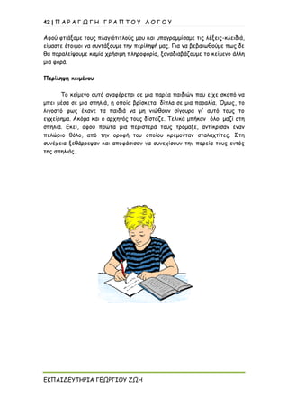 42 | Π Α Ρ Α Γ Ω Γ Η Γ Ρ Α Π Τ Ο Υ Λ Ο Γ Ο Υ
ΕΚΠΑΙΔΕΥΤΗΡΙΑ ΓΕΩΡΓΙΟΥ ΖΩΗ
Αφού φτιάξαμε τους πλαγιότιτλούς μου και υπογραμμίσαμε τις λέξεις-κλειδιά,
είμαστε έτοιμοι να συντάξουμε την περίληψή μας. Για να βεβαιωθούμε πως δε
θα παραλείψουμε καμία χρήσιμη πληροφορία, ξαναδιαβάζουμε το κείμενο άλλη
μια φορά.
Περίληψη κειμένου
Το κείμενο αυτό αναφέρεται σε μια παρέα παιδιών που είχε σκοπό να
μπει μέσα σε μια σπηλιά, η οποία βρίσκεται δίπλα σε μια παραλία. Όμως, το
λιγοστό φως έκανε τα παιδιά να μη νιώθουν σίγουρα γι’ αυτό τους το
εγχείρημα. Ακόμα και ο αρχηγός τους δίσταζε. Τελικά μπήκαν όλοι μαζί στη
σπηλιά. Εκεί, αφού πρώτα μια περιστερά τους τρόμαξε, αντίκρισαν έναν
πελώριο θόλο, από την οροφή του οποίου κρέμονταν σταλαχτίτες. Στη
συνέχεια ξεθάρρεψαν και αποφάσισαν να συνεχίσουν την πορεία τους εντός
της σπηλιάς.
 