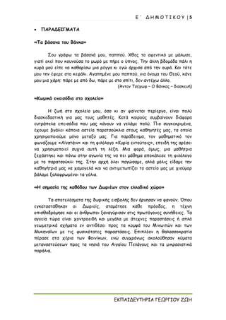 Ε ΄ Δ Η Μ Ο Τ Ι Κ Ο Υ | 5
ΕΚΠΑΙΔΕΥΤΗΡΙΑ ΓΕΩΡΓΙΟΥ ΖΩΗ
• ΠΑΡΑΔΕΙΓΜΑΤΑ
«Τα βάσανα του Βάνκα»
Σου γράφω τα βάσανά μου, παππού. Χθες το αφεντικό με μάλωσε,
γιατί εκεί που κουνούσα το μωρό με πήρε ο ύπνος. Την άλλη βδομάδα πάλι η
κυρά μού είπε να καθαρίσω μια ρέγγα κι εγώ άρχισα από την ουρά. Και τότε
μου την έφερε στο κεφάλι. Αγαπημένε μου παππού, για όνομα του Θεού, κάνε
μου μια χάρη: πάρε με από δω, πάρε με στο σπίτι, δεν αντέχω άλλο.
(Άντον Τσέχωφ – Ο Βάνκας – διασκευή)
«Κωμικά επεισόδια στο σχολείο»
Η ζωή στο σχολείο μου, όσο κι αν φαίνεται περίεργο, είναι πολύ
διασκεδαστική για μας τους μαθητές. Κατά καιρούς συμβαίνουν διάφορα
ευτράπελα επεισόδια που μας κάνουν να γελάμε πολύ. Πιο συγκεκριμένα,
έχουμε βγάλει κάποια αστεία παρατσούκλια στους καθηγητές μας, τα οποία
χρησιμοποιούμε μόνο μεταξύ μας. Για παράδειγμα, τον μαθηματικό τον
φωνάζουμε «Αϊνστάιν» και τη φιλόλογο «Κυρία εντούτοις», επειδή της αρέσει
να χρησιμοποιεί συχνά αυτή τη λέξη. Μια φορά, όμως, μια μαθήτρια
ξεχάστηκε και πάνω στην αγωνία της να πει μάθημα αποκάλεσε τη φιλόλογο
με το παρατσούκλι της. Στην αρχή όλοι παγώσαμε, αλλά μόλις είδαμε την
καθηγήτριά μας να χαμογελά και να αντιμετωπίζει το αστείο μας με χιούμορ
βάλαμε ξαλαφρωμένοι τα γέλια.
«Η σημασία της καθόδου των Δωριέων στον ελλαδικό χώρο»
Τα αποτελέσματα της δωρικής εισβολής δεν άργησαν να φανούν. Όπου
εγκαταστάθηκαν οι Δωριείς, σταμάτησε κάθε πρόοδος, η τέχνη
οπισθοδρόμησε και οι άνθρωποι ξαναγύρισαν στις πρωτόγονες συνήθειες. Τα
αγγεία τώρα είναι χοντροειδή και μεγάλα με άτεχνες παραστάσεις ή απλά
γεωμετρικά σχήματα εν αντιθέσει προς τα κομψά του Μινωιτών και των
Μυκηναΐων με τις φυσικότατες παραστάσεις. Επιπλέον η θαλασσοκρατία
πέρασε στα χέρια των Φοινίκων, ενώ συγχρόνως ακολούθησαν κύματα
μεταναστεύσεων προς τα νησιά του Αιγαίου Πελάγους και τα μικρασιατικά
παράλια.
 