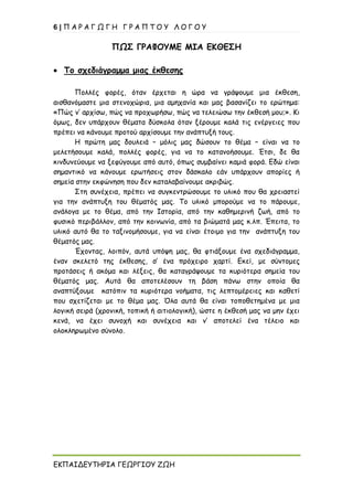 6 | Π Α Ρ Α Γ Ω Γ Η Γ Ρ Α Π Τ Ο Υ Λ Ο Γ Ο Υ
ΕΚΠΑΙΔΕΥΤΗΡΙΑ ΓΕΩΡΓΙΟΥ ΖΩΗ
ΠΩΣ ΓΡΑΦΟΥΜΕ ΜΙΑ ΕΚΘΕΣΗ
• Το σχεδιάγραμμα μιας έκθεσης
Πολλές φορές, όταν έρχεται η ώρα να γράψουμε μια έκθεση,
αισθανόμαστε μια στενοχώρια, μια αμηχανία και μας βασανίζει το ερώτημα:
«Πώς ν’ αρχίσω, πώς να προχωρήσω, πώς να τελειώσω την έκθεσή μου;». Κι
όμως, δεν υπάρχουν θέματα δύσκολα όταν ξέρουμε καλά τις ενέργειες που
πρέπει να κάνουμε προτού αρχίσουμε την ανάπτυξή τους.
Η πρώτη μας δουλειά – μόλις μας δώσουν το θέμα – είναι να το
μελετήσουμε καλά, πολλές φορές, για να το κατανοήσουμε. Έτσι, δε θα
κινδυνεύουμε να ξεφύγουμε από αυτό, όπως συμβαίνει καμιά φορά. Εδώ είναι
σημαντικό να κάνουμε ερωτήσεις στον δάσκαλο εάν υπάρχουν απορίες ή
σημεία στην εκφώνηση που δεν καταλαβαίνουμε ακριβώς.
Στη συνέχεια, πρέπει να συγκεντρώσουμε το υλικό που θα χρειαστεί
για την ανάπτυξη του θέματός μας. Το υλικό μπορούμε να το πάρουμε,
ανάλογα με το θέμα, από την Ιστορία, από την καθημερινή ζωή, από το
φυσικό περιβάλλον, από την κοινωνία, από τα βιώματά μας κ.λπ. Έπειτα, το
υλικό αυτό θα το ταξινομήσουμε, για να είναι έτοιμο για την ανάπτυξη του
θέματός μας.
Έχοντας, λοιπόν, αυτά υπόψη μας, θα φτιάξουμε ένα σχεδιάγραμμα,
έναν σκελετό της έκθεσης, σ’ ένα πρόχειρο χαρτί. Εκεί, με σύντομες
προτάσεις ή ακόμα και λέξεις, θα καταγράψουμε τα κυριότερα σημεία του
θέματός μας. Αυτά θα αποτελέσουν τη βάση πάνω στην οποία θα
αναπτύξουμε κατόπιν τα κυριότερα νοήματα, τις λεπτομέρειες και καθετί
που σχετίζεται με το θέμα μας. Όλα αυτά θα είναι τοποθετημένα με μια
λογική σειρά (χρονική, τοπική ή αιτιολογική), ώστε η έκθεσή μας να μην έχει
κενά, να έχει συνοχή και συνέχεια και ν’ αποτελεί ένα τέλειο και
ολοκληρωμένο σύνολο.
 