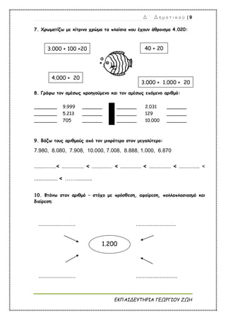 Δ ΄ Δ η μ ο τ ι κ ο ύ | 9
ΕΚΠΑΙΔΕΥΤΗΡΙΑ ΓΕΩΡΓΙΟΥ ΖΩΗ
7. Χρωματίζω με κίτρινο χρώμα τα πλαίσια που έχουν άθροισμα 4.020:
8. Γράφω τον αμέσως προηγούμενο και τον αμέσως επόμενο αριθμό:
________ 9.999 _______ _______ 2.031 _______
________ 5.213 _______ _______ 129 _______
________ 705 _______ _______ 10.000 _______
9. Βάζω τους αριθμούς από τον μικρότερο στον μεγαλύτερο:
7.980, 8.080, 7.908, 10.000, 7.008, 8.888, 1.000, 6.870
...............< ............... < .............. < .............. < ............... < .............. <
................ < ……...........
10. Φτάνω στον αριθμό – στόχο με πρόσθεση, αφαίρεση, πολλαπλασιασμό και
διαίρεση:
......................... ...........................
......................... ............................
3.000 + 100 +20 40 + 20
4.000 + 20
3.000 + 1.000 + 20
1.200
 