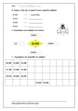 12 | Α ’ Τ ε ύ χ ο ς Μ α θ η μ α τ ι κ ώ ν
ΕΚΠΑΙΔΕΥΤΗΡΙΑ ΓΕΩΡΓΙΟΥ ΖΩΗ
5. Γράφω τι αξία έχει το ψηφίο 5 στους παρακάτω αριθμούς:
16.548 εκατοντάδες
15.364 ______________
10.005 ______________
53.841 ______________
6. Συμπληρώνω τους αριθμούς που λείπουν:
2 Χ ................. 20.000 15.000 + .........
19.990 + .........
5.000 Χ .........
7. Συμπληρώνω την ακολουθία των αριθμών:
20.000 19.000 18.000
12.100 12.200 12.300
15.010 15.020 15.030
19.995 19.996
 