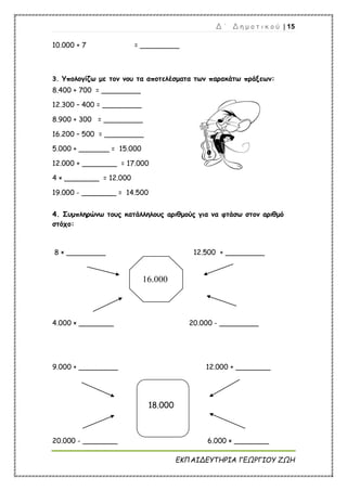 Δ ΄ Δ η μ ο τ ι κ ο ύ | 15
ΕΚΠΑΙΔΕΥΤΗΡΙΑ ΓΕΩΡΓΙΟΥ ΖΩΗ
16.000
10.000 + 7 = _________
3. Υπολογίζω με τον νου τα αποτελέσματα των παρακάτω πράξεων:
8.400 + 700 = _________
12.300 – 400 = _________
8.900 + 300 = _________
16.200 – 500 = _________
5.000 + _______ = 15.000
12.000 + ________ = 17.000
4 × ________ = 12.000
19.000 - ________ = 14.500
4. Συμπληρώνω τους κατάλληλους αριθμούς για να φτάσω στον αριθμό
στόχο:
8 × _________ 12.500 + _________
4.000 × ________ 20.000 - _________
9.000 + _________ 12.000 + ________
18.000
20.000 - ________ 6.000 × ________
 