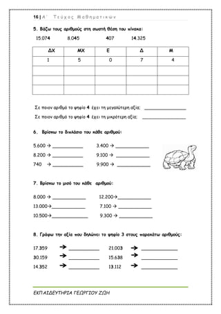 16 | Α ’ Τ ε ύ χ ο ς Μ α θ η μ α τ ι κ ώ ν
ΕΚΠΑΙΔΕΥΤΗΡΙΑ ΓΕΩΡΓΙΟΥ ΖΩΗ
5. Βάζω τους αριθμούς στη σωστή θέση του πίνακα:
15.074 8.045 407 14.325
Σε ποιον αριθμό το ψηφίο 4 έχει τη μεγαλύτερη αξία; _______________
Σε ποιον αριθμό το ψηφίο 4 έχει τη μικρότερη αξία; _________________
6. Βρίσκω το διπλάσιο του κάθε αριθμού:
5.600  ___________ 3.400  ____________
8.200  ___________ 9.100  ____________
740  ___________ 9.900  ____________
7. Βρίσκω το μισό του κάθε αριθμού:
8.000  ____________ 12.200____________
13.000____________ 7.100  ____________
10.500_____________ 9.300  ____________
8. Γράφω την αξία που δηλώνει το ψηφίο 3 στους παρακάτω αριθμούς:
17.359 ___________ 21.003 _____________
30.159 ___________ 15.638 _____________
14.352 ___________ 13.112 _____________
ΔΧ ΜΧ Ε Δ Μ
1 5 0 7 4
 