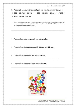 Δ ΄ Δ η μ ο τ ι κ ο ύ | 17
ΕΚΠΑΙΔΕΥΤΗΡΙΑ ΓΕΩΡΓΙΟΥ ΖΩΗ
9. Παρατηρώ προσεχτικά τους αριθμούς και συμπληρώνω την άσκηση :
15.000 – 12.780 – 13.990 – 19.004 – 10.999 – 16.029 – 17.099 –
14.901 – 18.324 – 11.901
 Τους τοποθετώ απ’ τον μικρότερο στον μεγαλύτερο χρησιμοποιώντας το
κατάλληλο σύμβολο ανισότητας:
...........................................................................................................................................
...........................................................................................................................
 Ποιοι αριθμοί έχουν το ψηφίο 9 στις εκατοντάδες;
..............................................................................................................................
 Ποιοι αριθμοί είναι ανάμεσα στο 15.000 και στο 19.000;
................................................................................................................................
 Ποιοι αριθμοί είναι μικρότεροι από το 14.950;
............................................................................................................................
 Ποιοι αριθμοί είναι μεγαλύτεροι από το 15.900;
...........................................................................................................................................
 