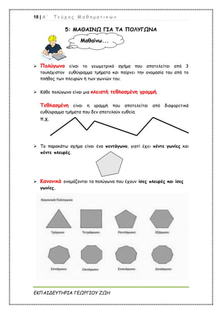 18 | Α ’ Τ ε ύ χ ο ς Μ α θ η μ α τ ι κ ώ ν
ΕΚΠΑΙΔΕΥΤΗΡΙΑ ΓΕΩΡΓΙΟΥ ΖΩΗ
5: ΜΑΘΑΙΝΩ ΓΙΑ ΤΑ ΠΟΛΥΓΩΝΑ
 Πολύγωνο είναι το γεωμετρικό σχήμα που αποτελείται από 3
τουλάχιστον ευθύγραμμα τμήματα και παίρνει την ονομασία του από το
πλήθος των πλευρών ή των γωνιών του.
 Κάθε πολύγωνο είναι μια κλειστή τεθλασμένη γραμμή.
Τεθλασμένη είναι η γραμμή που αποτελείται από διαφορετικά
ευθύγραμμα τμήματα που δεν αποτελούν ευθεία.
π.χ.
 Το παρακάτω σχήμα είναι ένα πεντάγωνο, γιατί έχει πέντε γωνίες και
πέντε πλευρές.
 Κανονικά ονομάζονται τα πολύγωνα που έχουν ίσες πλευρές και ίσες
γωνίες.
Μαθαίνω...
 