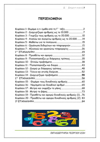 Δ ΄ Δ η μ ο τ ι κ ο ύ | 1
ΕΚΠΑΙΔΕΥΤΗΡΙΑ ΓΕΩΡΓΙΟΥ ΖΩΗ
ΠΕΡΙΕΧΟΜΕΝΑ
Κεφάλαιο 1: Θυμάμαι ό,τι έμαθα από τη Γ΄ τάξη ................................2
Κεφάλαιο 2 : Διαχειρίζομαι αριθμούς ως το 10.000 .........................7
Κεφάλαιο 3 : Γνωρίζω τους αριθμούς ως το 20.000 ......................10
Κεφάλαιο 4 : Αναλύω και συγκρίνω αριθμούς ως το 20.000 ........14
Κεφάλαιο 5 : Μαθαίνω για τα πολύγωνα.............................................15
Κεφάλαιο 6 : Οργάνωση δεδομένων και πληροφοριών ....................21
Κεφάλαιο 7 : Αξιολογώ και οργανώνω πληροφορίες .......................26
1 η
ΕΠΑΝΑΛΗΨΗ ...................................................................................29
Κεφάλαιο 8 : Προσθέτω και αφαιρώ....................................................32
Κεφάλαιο 9 : Πολλαπλασιάζω με διάφορους τρόπους.....................35
Κεφάλαιο 10 : Επιλύω προβλήματα.....................................................38
Κεφάλαιο 11 : Πολλαπλασιάζω και διαιρώ..........................................43
Κεφάλαιο 12 : Διαιρώ με διάφορους τρόπους....................................48
Κεφάλαιο 13 : Τέλεια και ατελής διαίρεση..........................................52
Κεφάλαιο 14 : Διαχειρίζομαι προβλήματα ..........................................55
2 η
ΕΠΑΝΑΛΗΨΗ...................................................................................58
Κεφάλαιο 15 : Θυμάμαι τους δεκαδικούς αριθμούς .........................60
Κεφάλαιο 16 : Νομίσματα και δεκαδικοί αριθμοί..............................65
Κεφάλαιο 17 : Μετρώ και εκφράζω το μήκος ....................................68
Κεφάλαιο 18 : Μετρώ το βάρος.............................................................73
Κεφάλαιο 19 : Προσθέτω και αφαιρώ δεκαδικούς αριθμούς (1) ...76
Κεφάλαιο 20 : Προσθέτω και αφαιρώ δεκαδικούς αριθμούς (2) 83
3η
ΕΠΑΝΑΛΗΨΗ.....................................................................................84
 