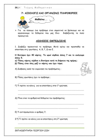 26 | Α ’ Τ ε ύ χ ο ς Μ α θ η μ α τ ι κ ώ ν
ΕΚΠΑΙΔΕΥΤΗΡΙΑ ΓΕΩΡΓΙΟΥ ΖΩΗ
7: ΑΞΙΟΛΟΓΩ ΚΑΙ ΟΡΓΑΝΩΝΩ ΠΛΗΡΟΦΟΡΙΕΣ
 Για να λύσουμε ένα πρόβλημα είναι σημαντικό να βρίσκουμε και να
οργανώνουμε τα δεδομένα που μας δίνει διαβάζοντάς τα πολύ
προσεχτικά.
ΑΣΚΗΣΕΙΣ ΕΜΠΕΔΩΣΗΣ
1. Διαβάζω προσεκτικά το πρόβλημα. Μετά κρίνω και προσπαθώ να
απαντήσω στις ερωτήσεις Α, Β, Γ, Δ και Ε .
Η Βικτώρια έχει 40 κάρτες. Το πρωί κέρδισε άλλες 7 και το απόγευμα
άλλες 5.
α) Πόσες κάρτες κέρδισε η Βικτώρια κατά τη διάρκεια της ημέρας;
β) Πόσες είναι όλες μαζί οι κάρτες που έχει τώρα;
Α) Διάβασες καλά την εκφώνηση του προβλήματος ;
............................................................................................................................
Β) Πόσες ερωτήσεις έχει το πρόβλημα ;
..............................................................................................................................
Γ) Τι πρέπει να κάνεις για να απαντήσεις στην 1η
ερώτηση;
.....................................................................................................................................
.....................................................................................................................................
Δ) Ποια είναι τα αριθμητικά δεδομένα του προβλήματος;
.....................................................................................................................................
.........................................................................................................................
Ε) Τι αντιπροσωπεύει ο αριθμός 7;
.....................................................................................................................................
ΣΤ) Τι πρέπει να κάνεις για να απαντήσεις στη 2η
ερώτηση;
.....................................................................................................................................
Μαθαίνω...
 