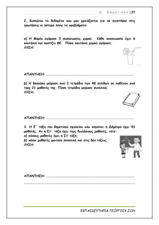 Δ ΄ Δ η μ ο τ ι κ ο ύ | 27
ΕΚΠΑΙΔΕΥΤΗΡΙΑ ΓΕΩΡΓΙΟΥ ΖΩΗ
2. Κυκλώνω τα δεδομένα που μου χρειάζονται για να απαντήσω στις
ερωτήσεις κι ύστερα λύνω τα προβλήματα:
α) Η Μαρία αγόρασε 3 συσκευασίες χυμού. Κάθε συσκευασία έχει 6
κουτάκια και κοστίζει 8€. Πόσα κουτάκια χυμού αγόρασε;
ΛΥΣΗ:
ΑΠΑΝΤΗΣΗ: ..............................................................................................................
β) Η δασκάλα μοίρασε από 2 τετράδια των 48 σελίδων σε καθέναν από
τους 21 μαθητές της. Πόσα τετράδια μοίρασε συνολικά;
ΛΥΣΗ:
ΑΠΑΝΤΗΣΗ: .............................................................................................................
3. Η Ε΄ τάξη του δημοτικού σχολείου που πηγαίνει η Δήμητρα έχει 43
μαθητές. Αν η Στ’ τάξη έχει τους διπλάσιους μαθητές, τότε:
α) πόσους μαθητές έχει η Στ’ τάξη;
β) πόσοι μαθητές φοιτούν συνολικά και στις δύο τάξεις;
ΛΥΣΗ:
ΑΠΑΝΤΗΣΗ: ...............................................................................................................
...........................................................................................................................................
 