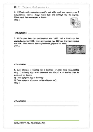 28 | Α ’ Τ ε ύ χ ο ς Μ α θ η μ α τ ι κ ώ ν
ΕΚΠΑΙΔΕΥΤΗΡΙΑ ΓΕΩΡΓΙΟΥ ΖΩΗ
4. Η Σοφία κάθε καλοκαίρι αγοράζει από κάθε νησί που επισκέπτεται 5
αναμνηστικές κάρτες. Μέχρι τώρα έχει στη συλλογή της 20 κάρτες.
Πόσα νησιά έχει επισκεφτεί η Σοφία;
ΛΥΣΗ:
ΑΠΑΝΤΗΣΗ: ...........................................................................................................
5. Η Κατερίνα έχει ένα χαρτονόμισμα των 100€, ενώ η Άννα έχει ένα
χαρτονόμισμα των 50€, ένα χαρτονόμισμα των 20€ και ένα χαρτονόμισμα
των 10€. Ποια κοπέλα έχει περισσότερα χρήματα και πόσα;
ΛΥΣΗ:
ΑΠΑΝΤΗΣΗ: .............................................................................................................
6. Δύο αδέρφια, ο Κώστας και ο Βασίλης, έσπασαν τους κουμπαράδες
τους. Ο Κώστας είχε στον κουμπαρά του 376 € κι ο Βασίλης είχε τα
μισά από τον Κώστα.
α) Πόσα χρήματα είχε ο Βασίλης;
β) Πόσα χρήματα είχαν και τα δύο αδέρφια μαζί;
ΛΥΣΗ:
ΑΠΑΝΤΗΣΗ: ...............................................................................................................
..........................................................................................................................................
 