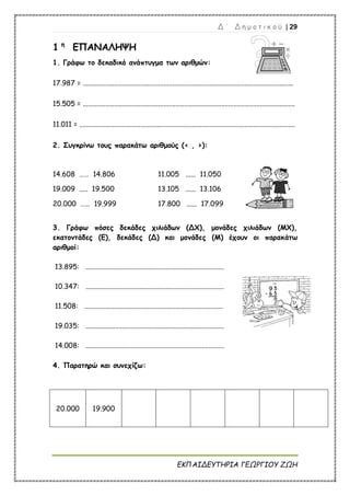 Δ ΄ Δ η μ ο τ ι κ ο ύ | 29
ΕΚΠΑΙΔΕΥΤΗΡΙΑ ΓΕΩΡΓΙΟΥ ΖΩΗ
1 η
ΕΠΑΝΑΛΗΨΗ
1. Γράφω το δεκαδικό ανάπτυγμα των αριθμών:
17.987 = ........................................................................................................................
15.505 = .........................................................................................................................
11.011 = ...........................................................................................................................
2. Συγκρίνω τους παρακάτω αριθμούς (< , >):
14.608 …… 14.806 11.005 ...... 11.050
19.009 ..... 19.500 13.105 ...... 13.106
20.000 …… 19.999 17.800 ...... 17.099
3. Γράφω πόσες δεκάδες χιλιάδων (ΔΧ), μονάδες χιλιάδων (ΜΧ),
εκατοντάδες (Ε), δεκάδες (Δ) και μονάδες (Μ) έχουν οι παρακάτω
αριθμοί:
13.895: ...............................................................................
10.347: ...............................................................................
11.508: ...............................................................................
19.035: ...............................................................................
14.008: ...............................................................................
4. Παρατηρώ και συνεχίζω:
20.000 19.900
 