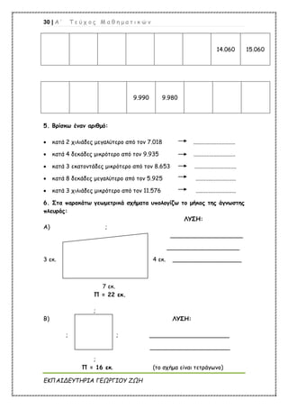 30 | Α ’ Τ ε ύ χ ο ς Μ α θ η μ α τ ι κ ώ ν
ΕΚΠΑΙΔΕΥΤΗΡΙΑ ΓΕΩΡΓΙΟΥ ΖΩΗ
14.060 15.060
9.990 9.980
5. Βρίσκω έναν αριθμό:
 κατά 2 χιλιάδες μεγαλύτερο από τον 7.018 .............................
 κατά 4 δεκάδες μικρότερο από τον 9.935 .............................
 κατά 3 εκατοντάδες μικρότερο από τον 8.653 .............................
 κατά 8 δεκάδες μεγαλύτερο από τον 5.925 ............................
 κατά 3 χιλιάδες μικρότερο από τον 11.576 ............................
6. Στα παρακάτω γεωμετρικά σχήματα υπολογίζω το μήκος της άγνωστης
πλευράς:
ΛΥΣΗ:
Α) ;
____________________
____________________
3 εκ. 4 εκ. ___________________
7 εκ.
Π = 22 εκ.
;
Β) ΛΥΣΗ:
; ; ______________________
______________________
;
Π = 16 εκ. (το σχήμα είναι τετράγωνο)
 