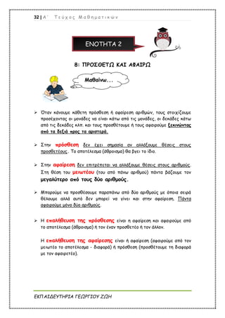 32 | Α ’ Τ ε ύ χ ο ς Μ α θ η μ α τ ι κ ώ ν
ΕΚΠΑΙΔΕΥΤΗΡΙΑ ΓΕΩΡΓΙΟΥ ΖΩΗ
ΕΝΟΤΗΤΑ 2
8: ΠΡΟΣΘΕΤΩ ΚΑΙ ΑΦΑΙΡΩ
 Όταν κάνουμε κάθετη πρόσθεση ή αφαίρεση αριθμών, τους στοιχίζουμε
προσέχοντας οι μονάδες να είναι κάτω από τις μονάδες, οι δεκάδες κάτω
από τις δεκάδες κλπ. και τους προσθέτουμε ή τους αφαιρούμε ξεκινώντας
από τα δεξιά προς τα αριστερά.
 Στην πρόσθεση δεν έχει σημασία αν αλλάξουμε θέσεις στους
προσθετέους. Το αποτέλεσμα (άθροισμα) θα βγει το ίδιο.
 Στην αφαίρεση δεν επιτρέπεται να αλλάξουμε θέσεις στους αριθμούς.
Στη θέση του μειωτέου (του από πάνω αριθμού) πάντα βάζουμε τον
μεγαλύτερο από τους δύο αριθμούς.
 Μπορούμε να προσθέσουμε παραπάνω από δύο αριθμούς με όποια σειρά
θέλουμε αλλά αυτό δεν μπορεί να γίνει και στην αφαίρεση. Πάντα
αφαιρούμε μόνο δύο αριθμούς.
 Η επαλήθευση της πρόσθεσης είναι η αφαίρεση και αφαιρούμε από
το αποτέλεσμα (άθροισμα) ή τον έναν προσθετέο ή τον άλλον.
Η επαλήθευση της αφαίρεσης είναι ή αφαίρεση (αφαιρούμε από τον
μειωτέο το αποτέλεσμα - διαφορά) ή πρόσθεση (προσθέτουμε τη διαφορά
με τον αφαιρετέο).
Μαθαίνω...
 