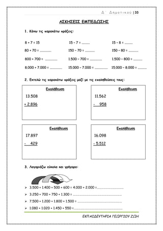 Δ ΄ Δ η μ ο τ ι κ ο ύ | 33
ΕΚΠΑΙΔΕΥΤΗΡΙΑ ΓΕΩΡΓΙΟΥ ΖΩΗ
ΑΣΚΗΣΕΙΣ ΕΜΠΕΔΩΣΗΣ
1. Κάνω τις παρακάτω πράξεις:
8
8 +
+ 7
7 =
= 1
15
5 1
15
5 –
– 7
7 =
= .
..
..
..
..
..
..
..
..
..
. 1
15
5 –
– 8
8 =
= .
..
..
..
..
..
..
..
..
..
.
8
80
0 +
+ 7
70
0 =
= .
..
..
..
..
..
..
..
..
..
..
..
..
..
. 1
15
50
0 –
– 7
70
0 =
= .
..
..
..
..
..
..
..
..
..
..
..
. 1
15
50
0 –
– 8
80
0 =
= .
..
..
..
..
..
..
..
..
..
..
..
.
8
80
00
0 +
+ 7
70
00
0 =
= .
..
..
..
..
..
..
..
..
..
..
..
..
..
..
. 1
1.
.5
50
00
0 –
– 7
70
00
0 =
= .
..
..
..
..
..
..
..
..
..
..
..
..
..
..
. 1
1.
.5
50
00
0 –
– 8
80
00
0 =
= .
..
..
..
..
..
..
..
..
..
..
.
8
8.
.0
00
00
0 +
+ 7
7.
.0
00
00
0 =
= .
..
..
..
..
..
..
..
..
..
..
..
..
..
..
. 1
15
5.
.0
00
00
0 –
– 7
7.
.0
00
00
0 =
= .
..
..
..
..
..
..
..
..
..
..
..
..
..
..
..
. 1
15
5.
.0
00
00
0 –
– 8
8.
.0
00
00
0 =
= .
..
..
..
..
..
..
..
..
..
..
.
2. Εκτελώ τις παρακάτω πράξεις μαζί με τις επαληθεύσεις τους:
3
3.
. Λογαριάζω εύκολα και γρήγορα:
 3.500 + 1.400 + 500 + 600 = 4.000 + 2.000 =………………………………
 3.250 + 700 + 750 + 1.300 = …………………………………………………………
 7.500 + 1.200 + 1.800 + 1.500 = ……………………………………………………
 1.080 + 1.020 + 1.450 + 550 =…………………………………………………………
Επαλήθευση
13.508
+ 2.896
Επαλήθευση
11.562
- 958
Επαλήθευση
17.897
- 429
Επαλήθευση
16.098
- 5.512
 