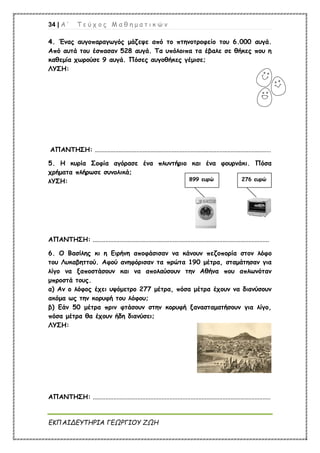 34 | Α ’ Τ ε ύ χ ο ς Μ α θ η μ α τ ι κ ώ ν
ΕΚΠΑΙΔΕΥΤΗΡΙΑ ΓΕΩΡΓΙΟΥ ΖΩΗ
4
4.
. Ένας αυγοπαραγωγός μάζεψε από το πτηνοτροφείο του 6.000 αυγά.
Από αυτά του έσπασαν 528 αυγά. Τα υπόλοιπα τα έβαλε σε θήκες που η
καθεμία χωρούσε 9 αυγά. Πόσες αυγοθήκες γέμισε;
ΛΥΣΗ:
ΑΠΑΝΤΗΣΗ: ..............................................................................................................
5. Η κυρία Σοφία αγόρασε ένα πλυντήριο και ένα φουρνάκι. Πόσα
χρήματα πλήρωσε συνολικά;
λΥΣΗ:
ΑΠΑΝΤΗΣΗ: ..............................................................................................................
6. Ο Βασίλης κι η Ειρήνη αποφάσισαν να κάνουν πεζοπορία στον λόφο
του Λυκαβηττού. Αφού ανηφόρισαν τα πρώτα 190 μέτρα, σταμάτησαν για
λίγο να ξαποστάσουν και να απολαύσουν την Αθήνα που απλωνόταν
μπροστά τους.
α) Αν ο λόφος έχει υψόμετρο 277 μέτρα, πόσα μέτρα έχουν να διανύσουν
ακόμα ως την κορυφή του λόφου;
β) Εάν 50 μέτρα πριν φτάσουν στην κορυφή ξανασταματήσουν για λίγο,
πόσα μέτρα θα έχουν ήδη διανύσει;
ΛΥΣΗ:
ΑΠΑΝΤΗΣΗ: ...............................................................................................................
899 ευρώ 276 ευρώ
 