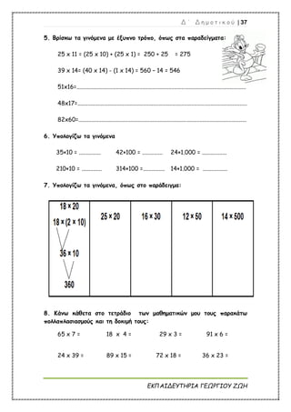 Δ ΄ Δ η μ ο τ ι κ ο ύ | 37
ΕΚΠΑΙΔΕΥΤΗΡΙΑ ΓΕΩΡΓΙΟΥ ΖΩΗ
5. Βρίσκω τα γινόμενα με έξυπνο τρόπο, όπως στα παραδείγματα:
25 x 11 = (25 x 10) + (25 x 1) = 250 + 25 = 275
39 x 14= (40 x 14) - (1 x 14) = 560 – 14 = 546
51x16=....................................................................................................................
48x17=....................................................................................................................
82x60=...................................................................................................................
6. Υπολογίζω τα γινόμενα
35×10 = ............... 42×100 = .............. 24×1.000 = .................
210×10 = .............. 314×100 =............... 14×1.000 = .................
7. Υπολογίζω τα γινόμενα, όπως στο παράδειγμα:
8. Κάνω κάθετα στο τετράδιο των μαθηματικών μου τους παρακάτω
πολλαπλασιασμούς και τη δοκιμή τους:
65 x 7 = 18 x 4 = 29 x 3 = 91 x 6 =
24 x 39 = 89 x 15 = 72 x 18 = 36 x 23 =
 