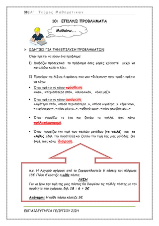 38 | Α ’ Τ ε ύ χ ο ς Μ α θ η μ α τ ι κ ώ ν
ΕΚΠΑΙΔΕΥΤΗΡΙΑ ΓΕΩΡΓΙΟΥ ΖΩΗ
10: ΕΠΙΛΥΩ ΠΡΟΒΛΗΜΑΤΑ
 ΟΔΗΓΙΕΣ ΓΙΑ ΤΗΝ ΕΠΙΛΥΣΗ ΠΡΟΒΛΗΜΑΤΩΝ
Όταν πρέπει να λύσω ένα πρόβλημα:
1) Διαβάζω προσεχτικά το πρόβλημα όσες φορές χρειαστεί μέχρι να
καταλάβω καλά τι λέει.
2) Προσέχω τις λέξεις ή φράσεις που μου «δείχνουν» ποια πράξη πρέπει
να κάνω:
 Όταν πρέπει να κάνω πρόσθεση:
«και», «περισσότερα από», «συνολικά», «όλα μαζί»
 Όταν πρέπει να κάνω αφαίρεση:
«λιγότερα από», «πόσα περισσότερα...», «πόσα λιγότερα...» «έμειναν»,
«περίσσεψαν», «πόσα ρέστα...», «φθηνότερα», «πόσο ακριβότερα...»
 Όταν γνωρίζω το ένα και ζητάω τα πολλά, τότε κάνω
πολλαπλασιασμό.
 Όταν γνωρίζω την τιμή των πολλών μονάδων (τα πολλά) και το
πλήθος (δηλ. την ποσότητα) και ζητάω την τιμή της μιας μονάδας (το
ένα), τότε κάνω διαίρεση.
Μαθαίνω...
π.χ. Η Αργυρώ αγόρασε από το ζαχαροπλαστείο 6 πάστες και πλήρωσε
18€. Πόσα € κόστιζε η κάθε πάστα;
ΛΥΣΗ
Για να βρω την τιμή της μιας πάστας θα διαιρέσω τις πολλές πάστες με την
ποσότητα που αγόρασα, δηλ. 18 : 6 = 3€
Απάντηση: Η κάθε πάστα κόστιζε 3€.
 